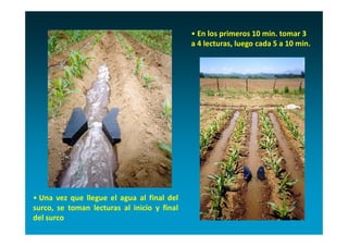 • En los primeros 10 min. tomar 3 
                                             a 4 lecturas, luego cada 5 a 10 min.




• Una vez que llegue el agua al final del
surco, se toman lecturas al inicio y final
del surco
 