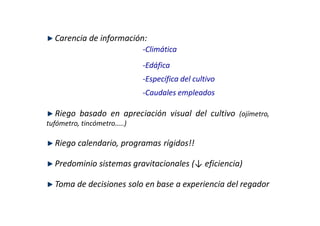 Carencia de información:
                            ‐Climática
                            ‐Edáfica
                            ‐Específica del cultivo
                            ‐Caudales empleados

  Riego basado en apreciación visual del cultivo (ojímetro,
tufómetro, tincómetro…..)

  Riego calendario, programas rígidos!!

  Predominio sistemas gravitacionales (↓ eficiencia)

  Toma de decisiones solo en base a experiencia del regador
 