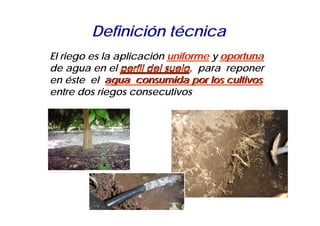Definición técnica
El riego es la aplicación uniforme y oportuna
de agua en el perfil del suelo para reponer
                         suelo,
en éste el agua consumida por los cultivos
entre dos riegos consecutivos
 