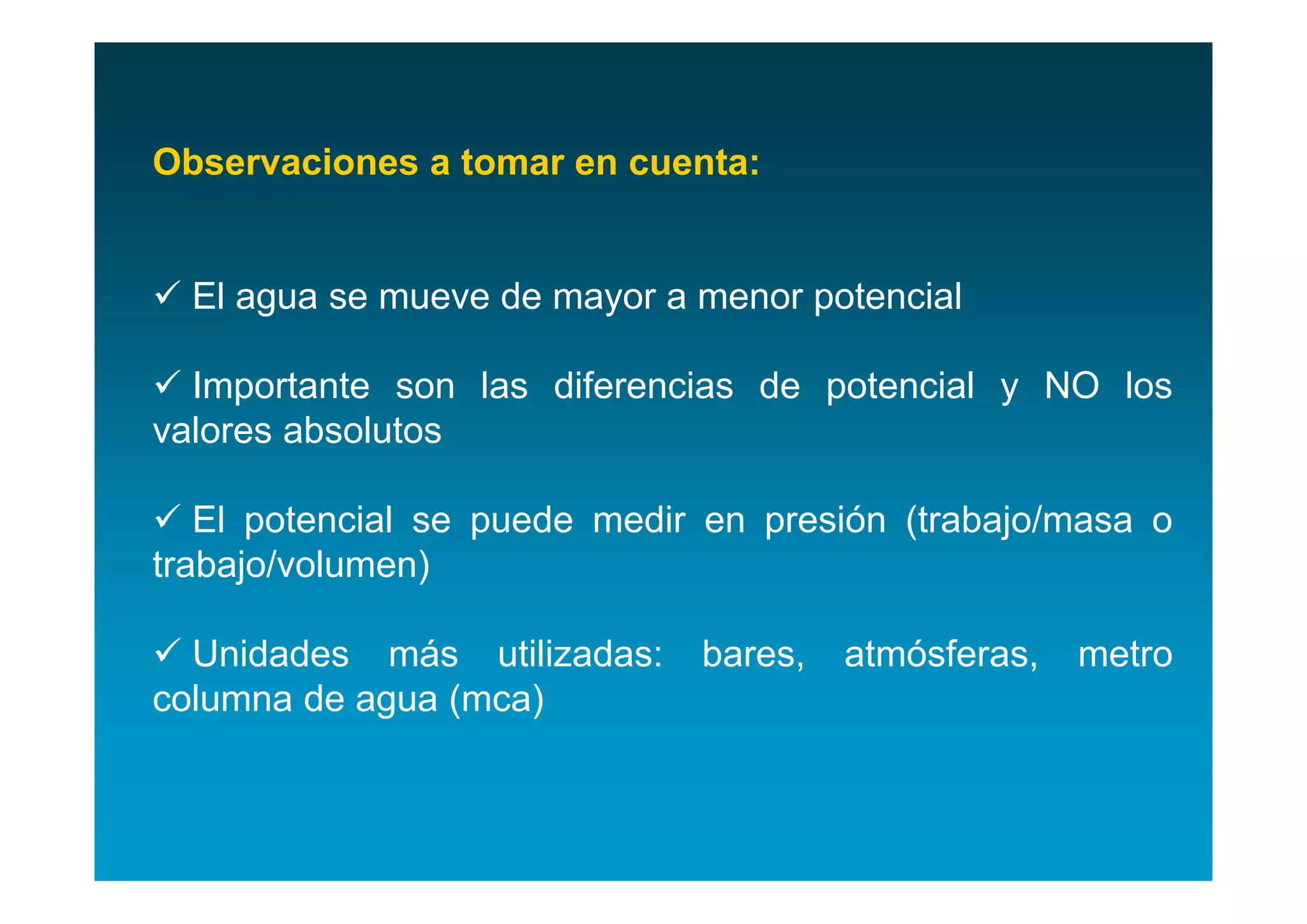 Observaciones a tomar en cuenta:


 El agua se mueve de mayor a menor potencial

 Importante son las diferencias de potencial y NO los
valores absolutos

 El potencial se puede medir en presión (trabajo/masa o
trabajo/volumen)

 Unidades más utilizadas:    bares,   atmósferas,   metro
columna de agua (mca)
 