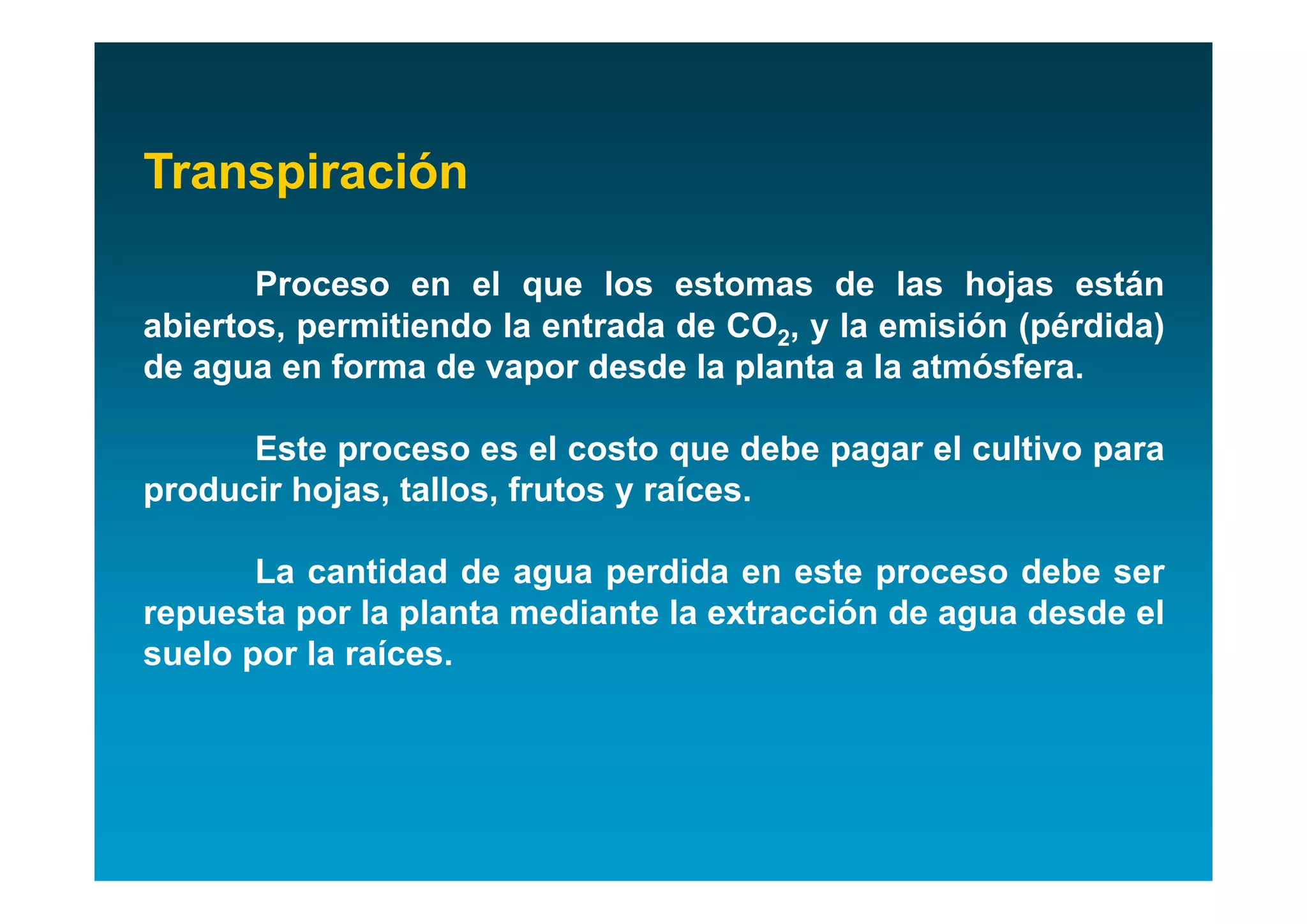 Transpiración

       Proceso en el que los estomas de las hojas están
abiertos, permitiendo la entrada de CO2, y la emisión (pérdida)
de agua en forma de vapor desde la planta a la atmósfera.

      Este proceso es el costo que debe pagar el cultivo para
producir hojas, tallos, frutos y raíces.

       La cantidad de agua perdida en este proceso debe ser
repuesta por la planta mediante la extracción de agua desde el
suelo por la raíces.
 