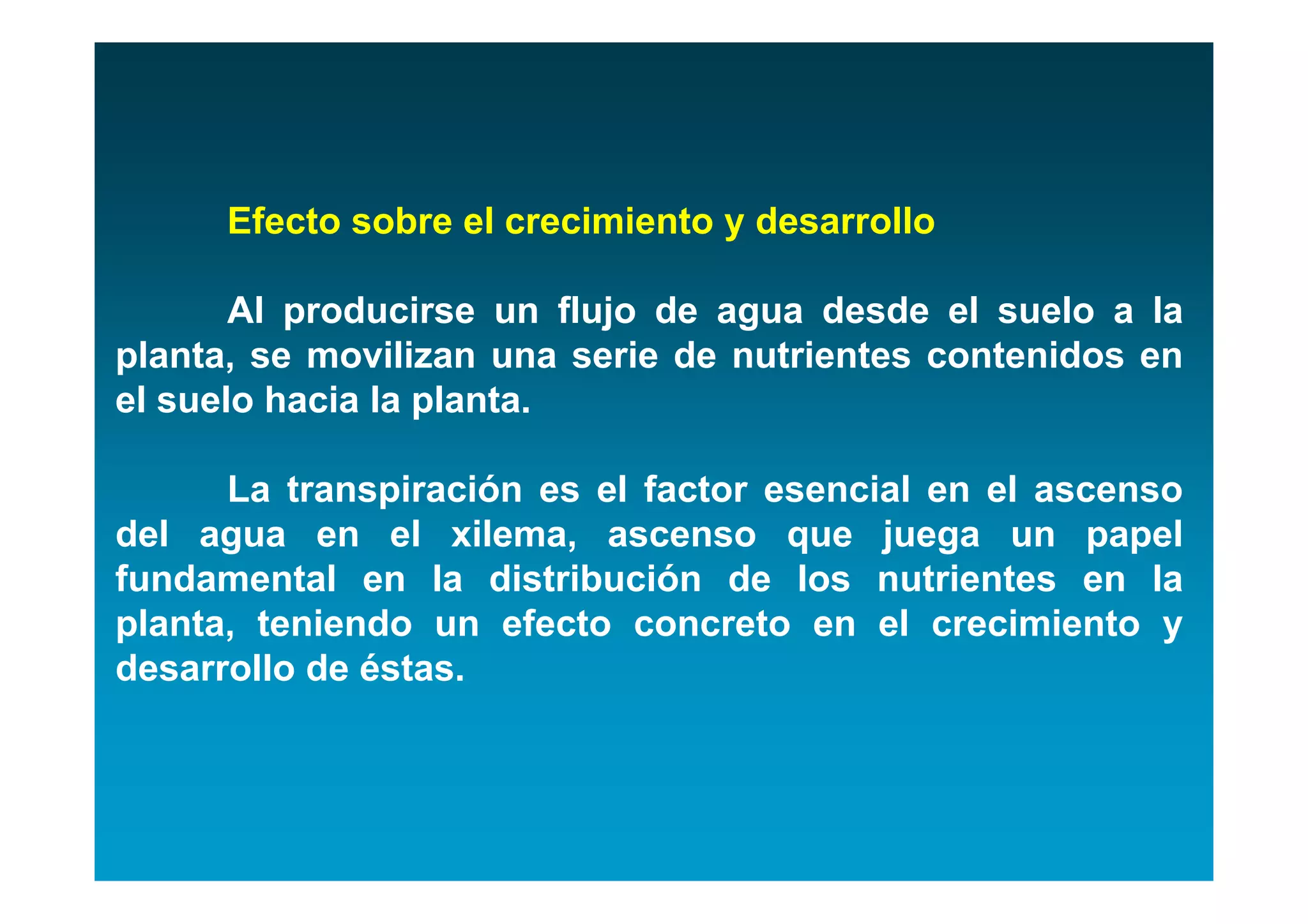 Efecto sobre el crecimiento y desarrollo

       Al producirse un flujo de agua desde el suelo a la
planta, se movilizan una serie de nutrientes contenidos en
el suelo hacia la planta.

      La transpiración es el factor esencial en el ascenso
del agua en el xilema, ascenso que juega un papel
fundamental en la distribución de los nutrientes en la
planta, teniendo un efecto concreto en el crecimiento y
desarrollo de éstas.
 