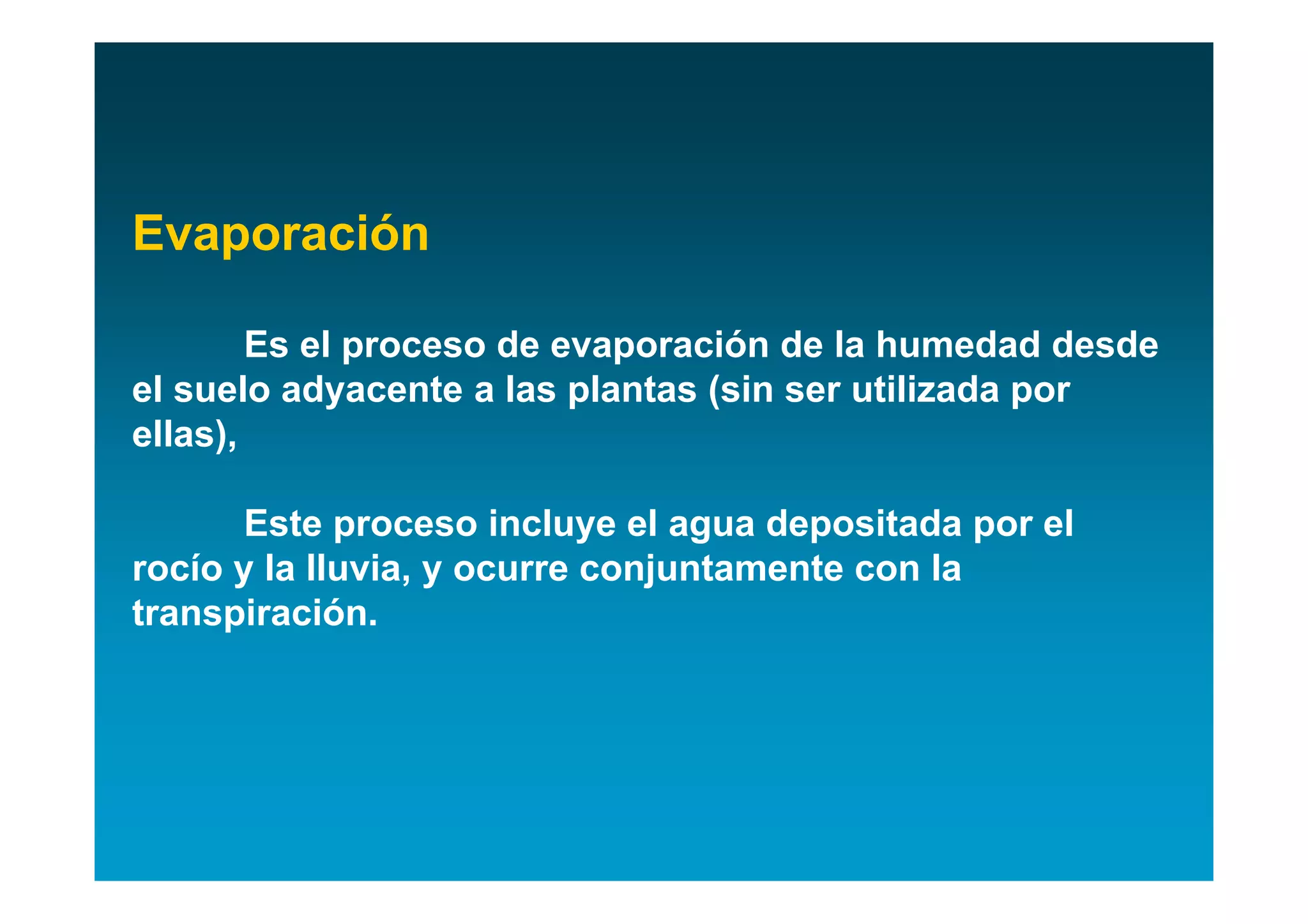 Evaporación

        Es el proceso de evaporación de la humedad desde
el suelo adyacente a las plantas (sin ser utilizada por
ellas),

       Este proceso incluye el agua depositada por el
rocío y la lluvia, y ocurre conjuntamente con la
transpiración.
 