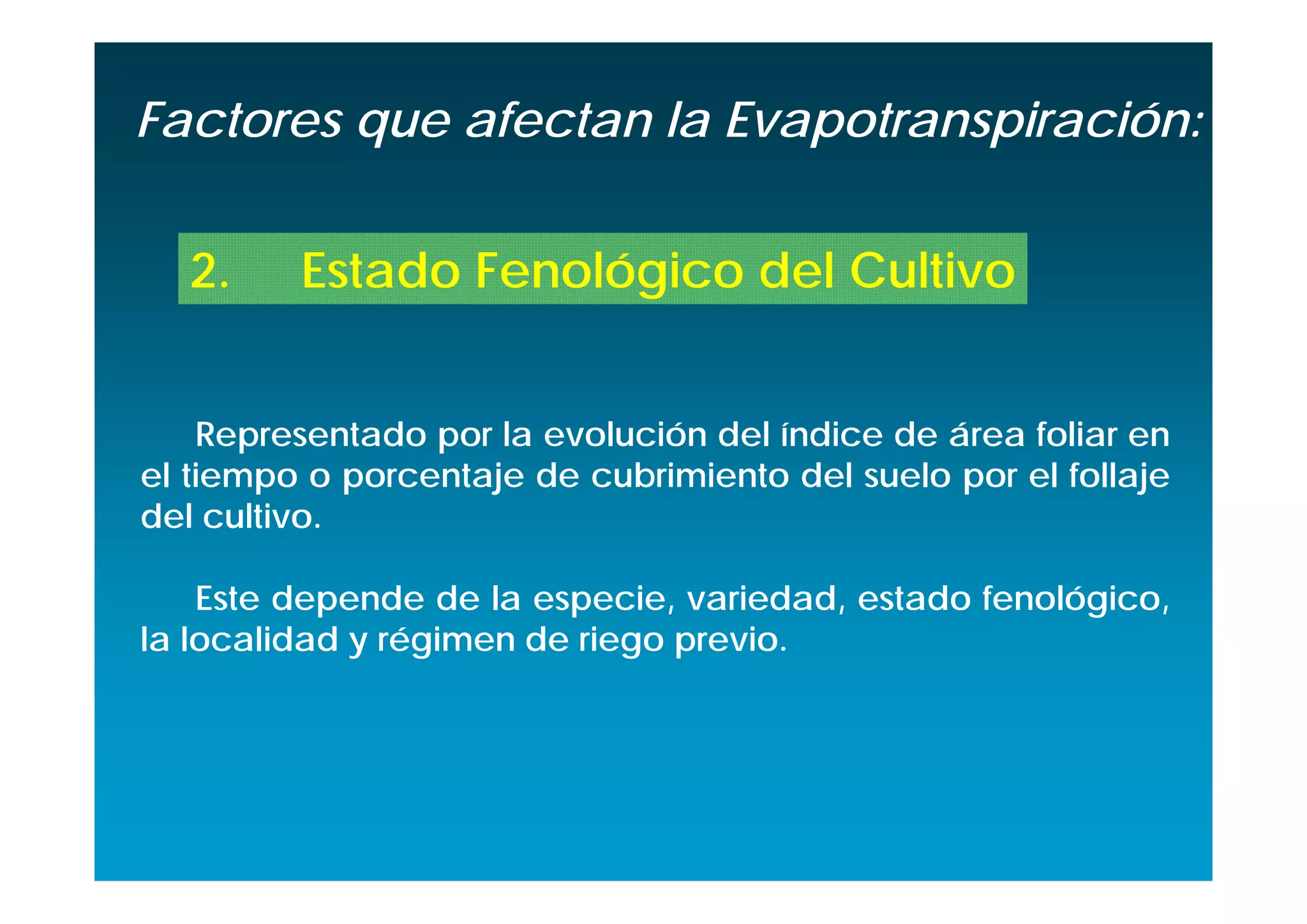 Factores que afectan la Evapotranspiración:


  2.     Estado Fenológico del Cultivo


    Representado por la evolución del índice de área foliar en
el tiempo o porcentaje de cubrimiento del suelo por el follaje
del cultivo.

    Este depende de la especie, variedad, estado fenológico,
la localidad y régimen de riego previo.
 