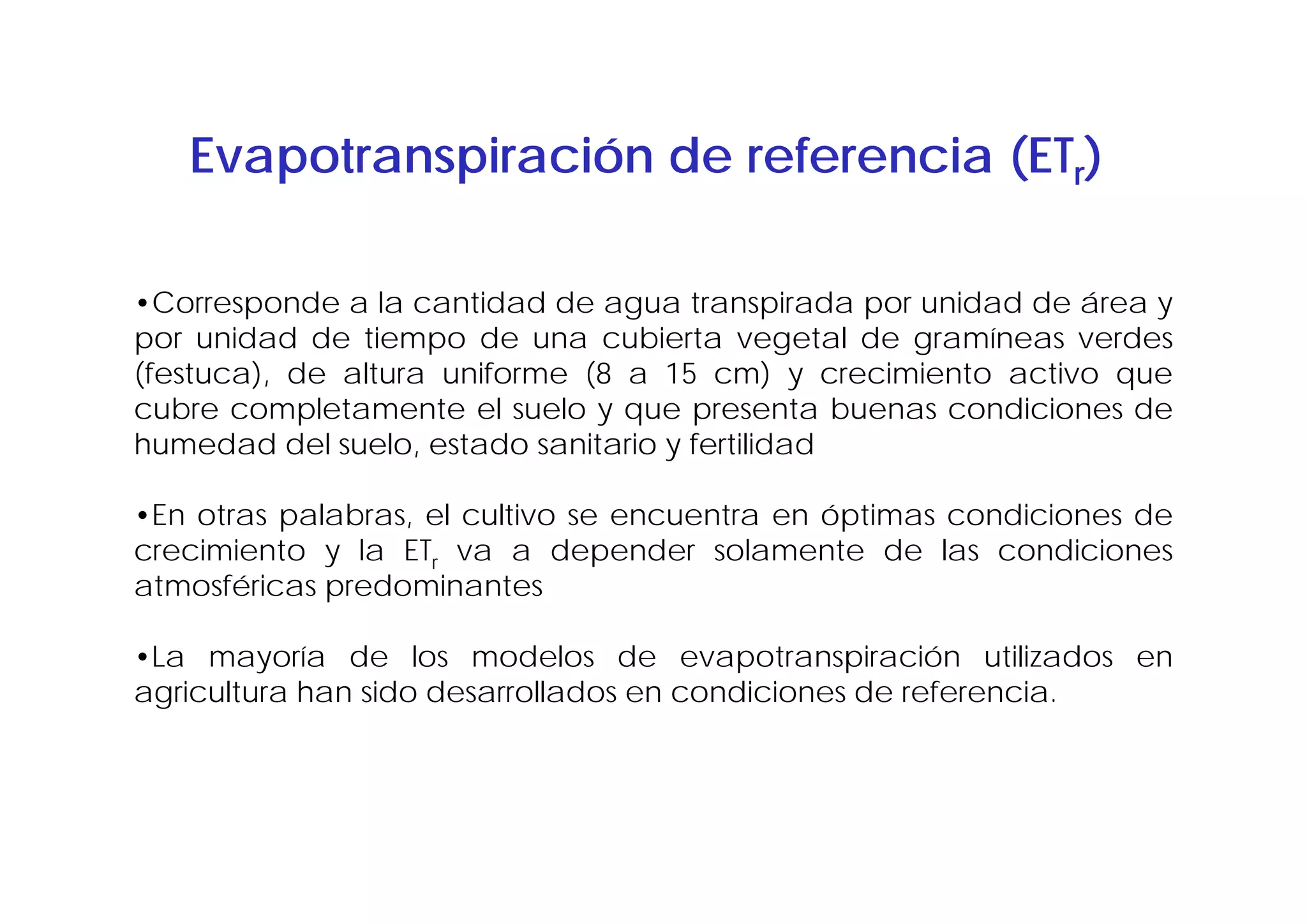 Evapotranspiración de referencia (ETr)

•Corresponde a la cantidad de agua transpirada por unidad de área y
por unidad de tiempo de una cubierta vegetal de gramíneas verdes
(festuca), de altura uniforme (8 a 15 cm) y crecimiento activo que
cubre completamente el suelo y que presenta buenas condiciones de
humedad del suelo, estado sanitario y fertilidad

•En otras palabras, el cultivo se encuentra en óptimas condiciones de
crecimiento y la ETr va a depender solamente de las condiciones
atmosféricas predominantes

•La mayoría de los modelos de evapotranspiración utilizados en
agricultura han sido desarrollados en condiciones de referencia.
 