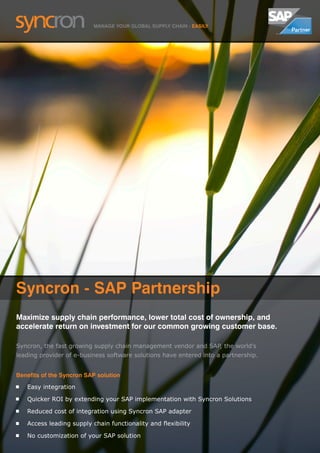 MANAGE YOUR GLOBAL SUPPLY CHAIN - EASILY




Syncron - SAP Partnership
Maximize supply chain performance, lower total cost of ownership, and
accelerate return on investment for our common growing customer base.

Syncron, the fast growing supply chain management vendor and SAP, the world’s
leading provider of e-business software solutions have entered into a partnership.


Benefits of the Syncron SAP solution
   Easy integration

   Quicker ROI by extending your SAP implementation with Syncron Solutions

   Reduced cost of integration using Syncron SAP adapter

   Access leading supply chain functionality and flexibility

   No customization of your SAP solution
 