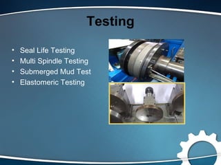 Testing
• Seal Life Testing
• Multi Spindle Testing
• Submerged Mud Test
• Elastomeric Testing