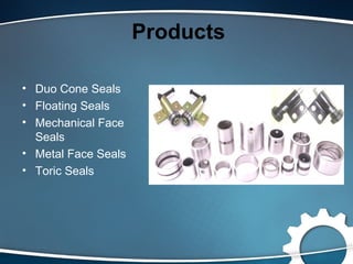 Products
• Duo Cone Seals
• Floating Seals
• Mechanical Face
Seals
• Metal Face Seals
• Toric Seals