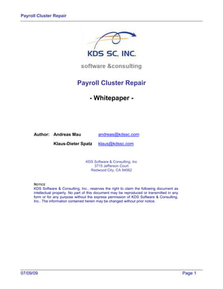 Payroll Cluster Repair




                                Payroll Cluster Repair

                                       - Whitepaper -




      Author: Andreas Mau                   andreas@kdssc.com

                 Klaus-Dieter Spatz         klaus@kdssc.com



                                     KDS Software & Consulting, Inc
                                         3715 Jefferson Court
                                       Redwood City, CA 94062


      NOTICE
      KDS Software & Consulting, Inc., reserves the right to claim the following document as
      intellectual property. No part of this document may be reproduced or transmitted in any
      form or for any purpose without the express permission of KDS Software & Consulting,
      Inc.. The information contained herein may be changed without prior notice.




07/09/09                                                                                        Page 1
 