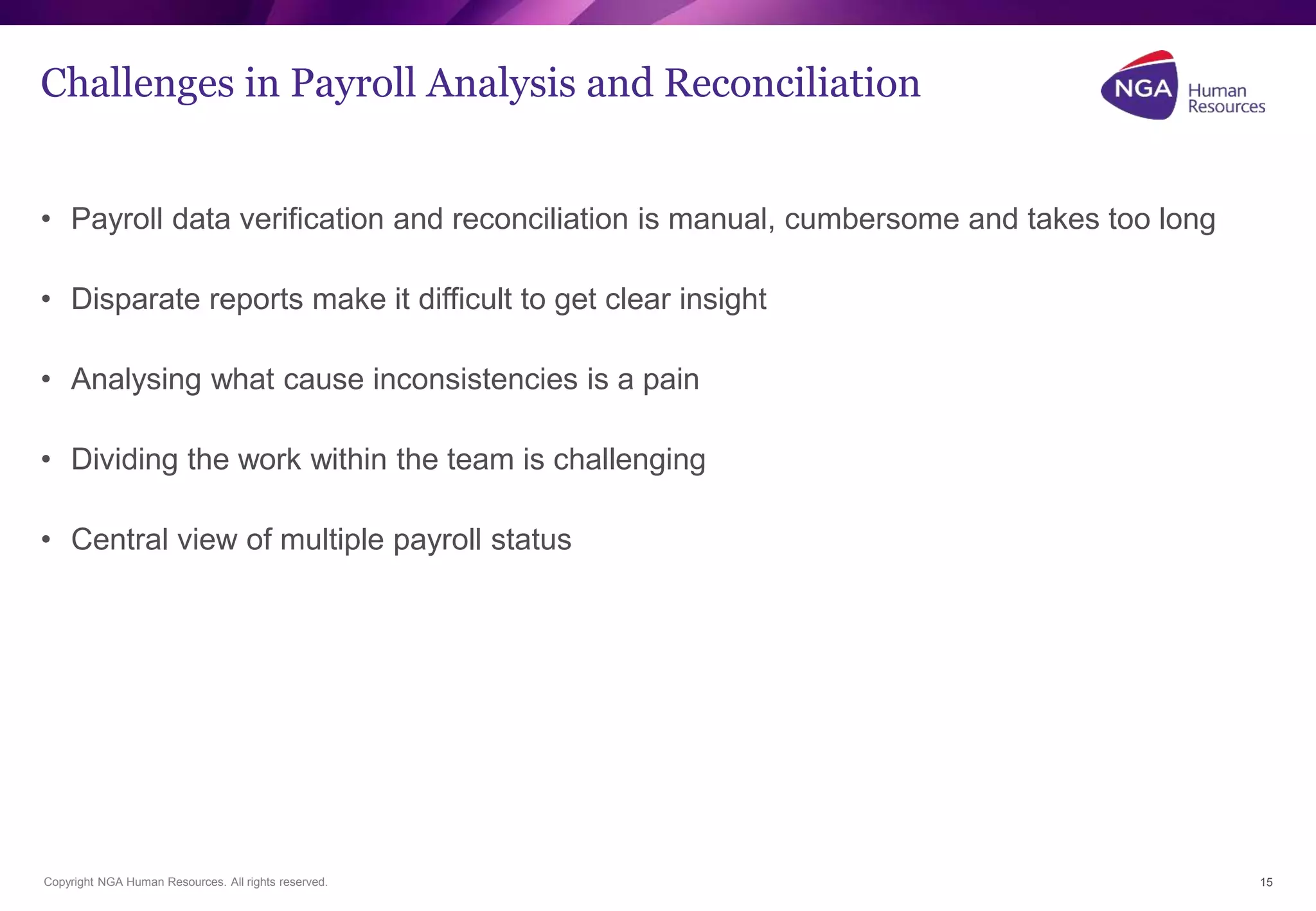 Challenges in Payroll Analysis and Reconciliation 
• Payroll data verification and reconciliation is manual, cumbersome and takes too long 
• Disparate reports make it difficult to get clear insight 
• Analysing what cause inconsistencies is a pain 
• Dividing the work within the team is challenging 
• Central view of multiple payroll status 
Copyright NGA Human Resources. All rights reserved. 
15 
 