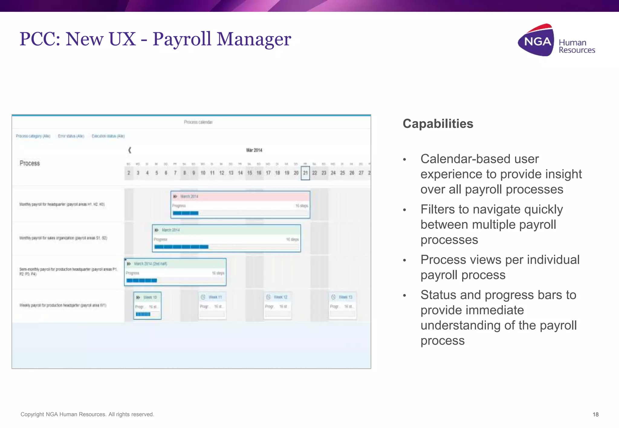 PCC: New UX - Payroll Manager 
Copyright NGA Human Resources. All rights reserved. 
18 
Capabilities 
• Calendar-based user 
experience to provide insight 
over all payroll processes 
• Filters to navigate quickly 
between multiple payroll 
processes 
• Process views per individual 
payroll process 
• Status and progress bars to 
provide immediate 
understanding of the payroll 
process 
 