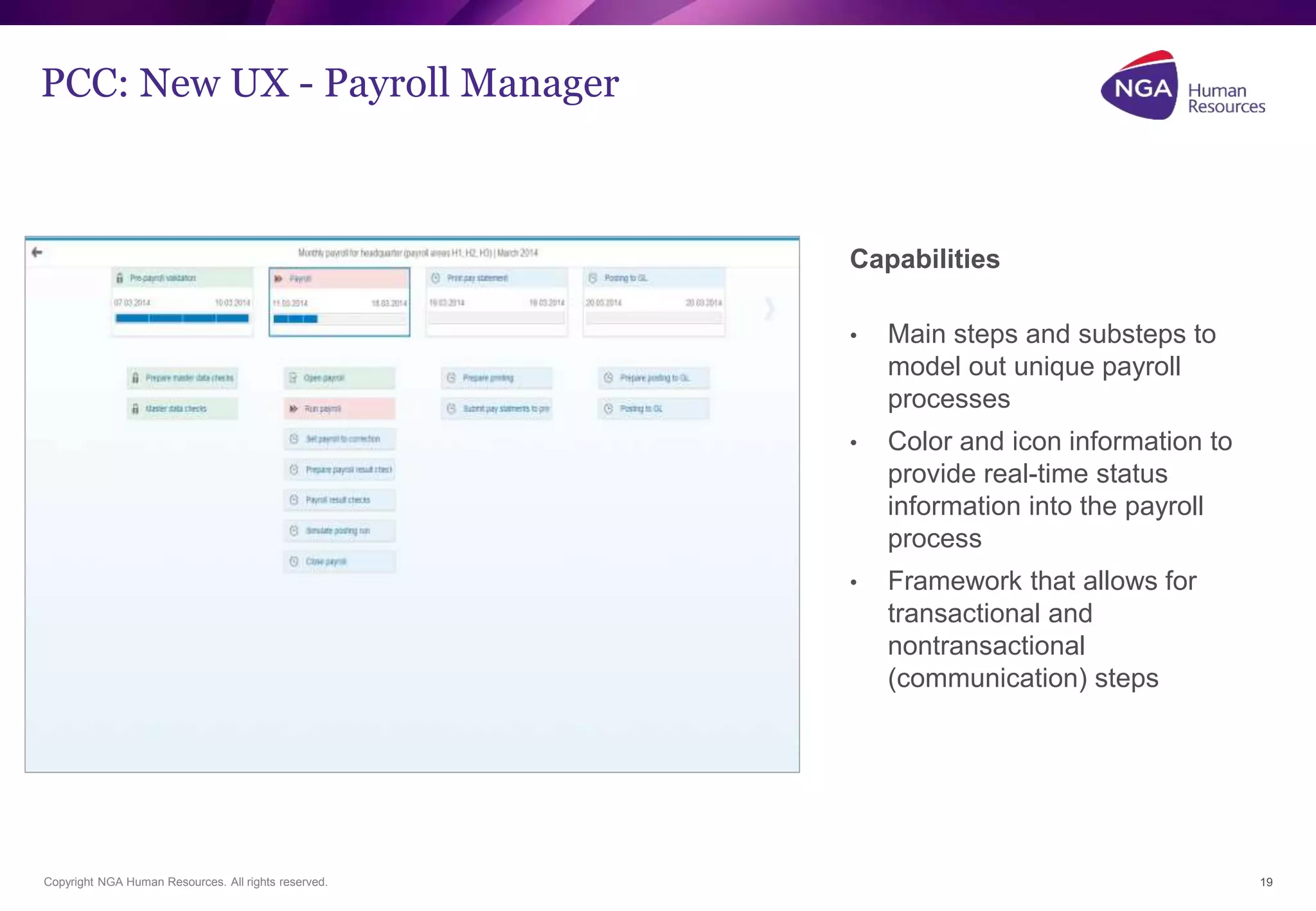PCC: New UX - Payroll Manager 
Copyright NGA Human Resources. All rights reserved. 
19 
Capabilities 
• Main steps and substeps to 
model out unique payroll 
processes 
• Color and icon information to 
provide real-time status 
information into the payroll 
process 
• Framework that allows for 
transactional and 
nontransactional 
(communication) steps 
 