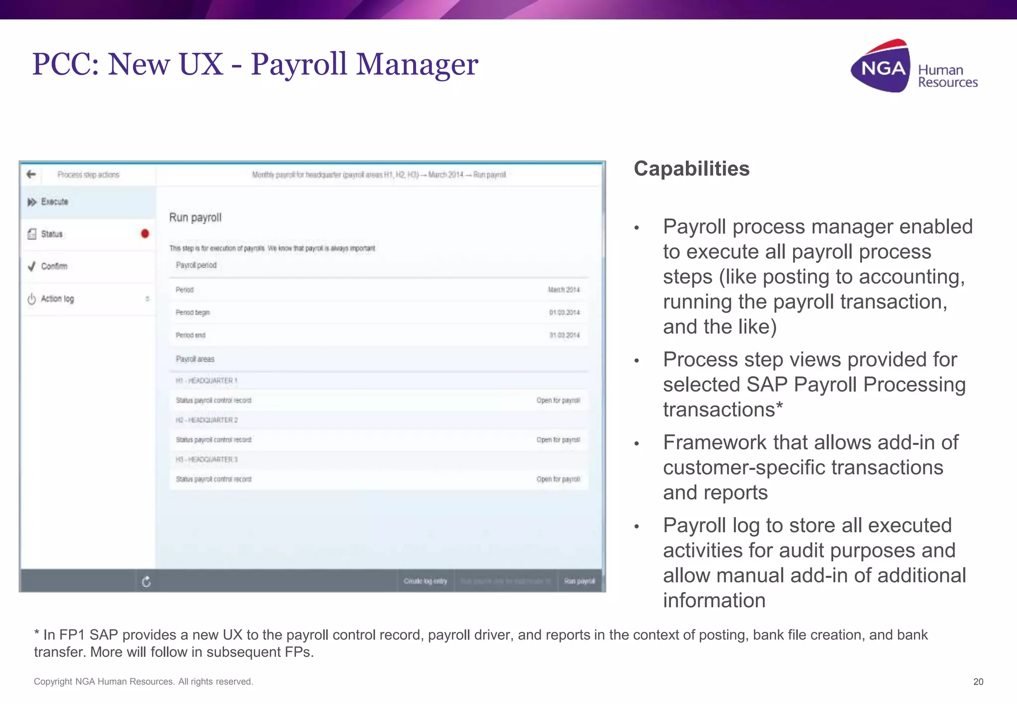 PCC: New UX - Payroll Manager 
Copyright NGA Human Resources. All rights reserved. 
20 
Capabilities 
• Payroll process manager enabled 
to execute all payroll process 
steps (like posting to accounting, 
running the payroll transaction, 
and the like) 
• Process step views provided for 
selected SAP Payroll Processing 
transactions* 
• Framework that allows add-in of 
customer-specific transactions 
and reports 
• Payroll log to store all executed 
activities for audit purposes and 
allow manual add-in of additional 
information 
* In FP1 SAP provides a new UX to the payroll control record, payroll driver, and reports in the context of posting, bank file creation, and bank 
transfer. More will follow in subsequent FPs. 
 