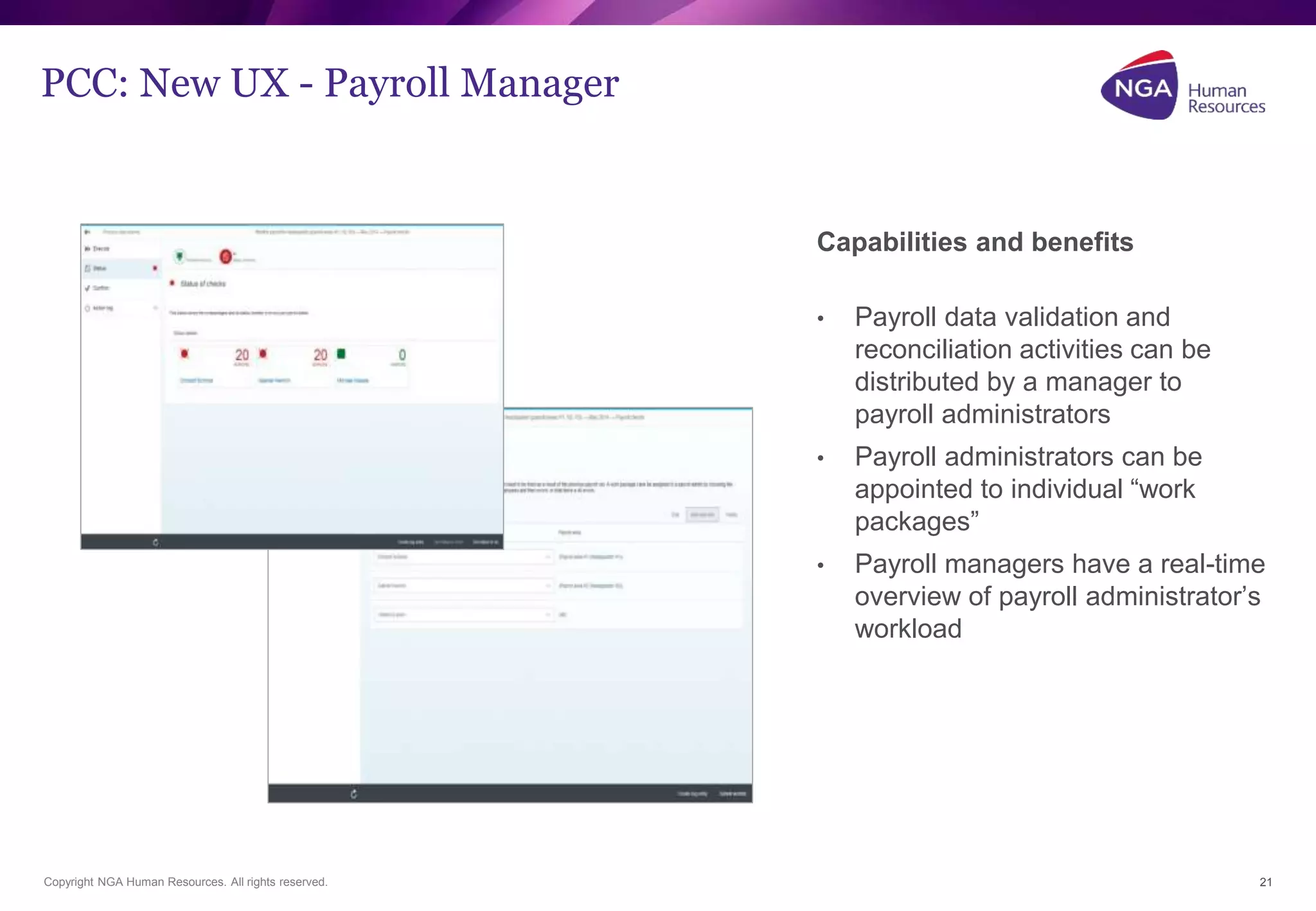 Capabilities and benefits 
• Payroll data validation and 
reconciliation activities can be 
distributed by a manager to 
payroll administrators 
• Payroll administrators can be 
appointed to individual “work 
packages” 
• Payroll managers have a real-time 
overview of payroll administrator’s 
workload 
PCC: New UX - Payroll Manager 
Copyright NGA Human Resources. All rights reserved. 21 
 