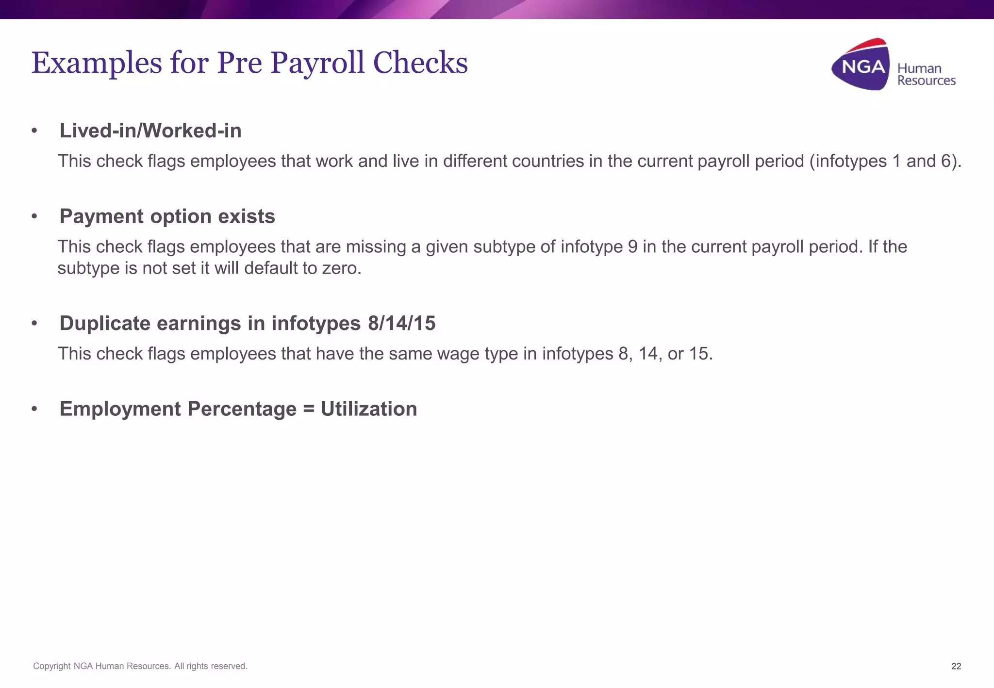 Examples for Pre Payroll Checks 
• Lived-in/Worked-in 
This check flags employees that work and live in different countries in the current payroll period (infotypes 1 and 6). 
• Payment option exists 
This check flags employees that are missing a given subtype of infotype 9 in the current payroll period. If the 
subtype is not set it will default to zero. 
• Duplicate earnings in infotypes 8/14/15 
This check flags employees that have the same wage type in infotypes 8, 14, or 15. 
• Employment Percentage = Utilization 
Copyright NGA Human Resources. All rights reserved. 
22 
 