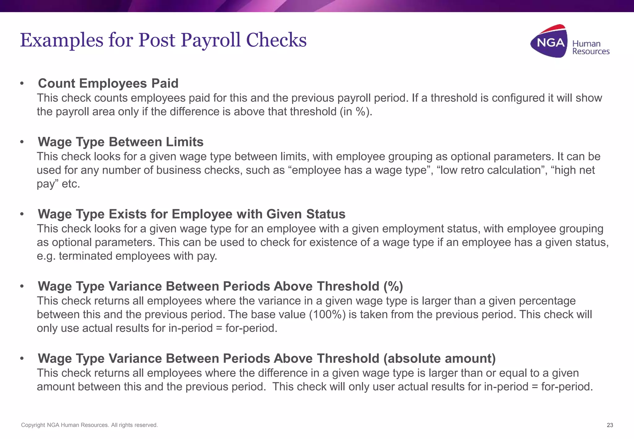 Examples for Post Payroll Checks 
• Count Employees Paid 
This check counts employees paid for this and the previous payroll period. If a threshold is configured it will show 
the payroll area only if the difference is above that threshold (in %). 
• Wage Type Between Limits 
This check looks for a given wage type between limits, with employee grouping as optional parameters. It can be 
used for any number of business checks, such as “employee has a wage type”, “low retro calculation”, “high net 
pay” etc. 
• Wage Type Exists for Employee with Given Status 
This check looks for a given wage type for an employee with a given employment status, with employee grouping 
as optional parameters. This can be used to check for existence of a wage type if an employee has a given status, 
e.g. terminated employees with pay. 
• Wage Type Variance Between Periods Above Threshold (%) 
This check returns all employees where the variance in a given wage type is larger than a given percentage 
between this and the previous period. The base value (100%) is taken from the previous period. This check will 
only use actual results for in-period = for-period. 
• Wage Type Variance Between Periods Above Threshold (absolute amount) 
This check returns all employees where the difference in a given wage type is larger than or equal to a given 
amount between this and the previous period. This check will only user actual results for in-period = for-period. 
Copyright NGA Human Resources. All rights reserved. 
23 
 