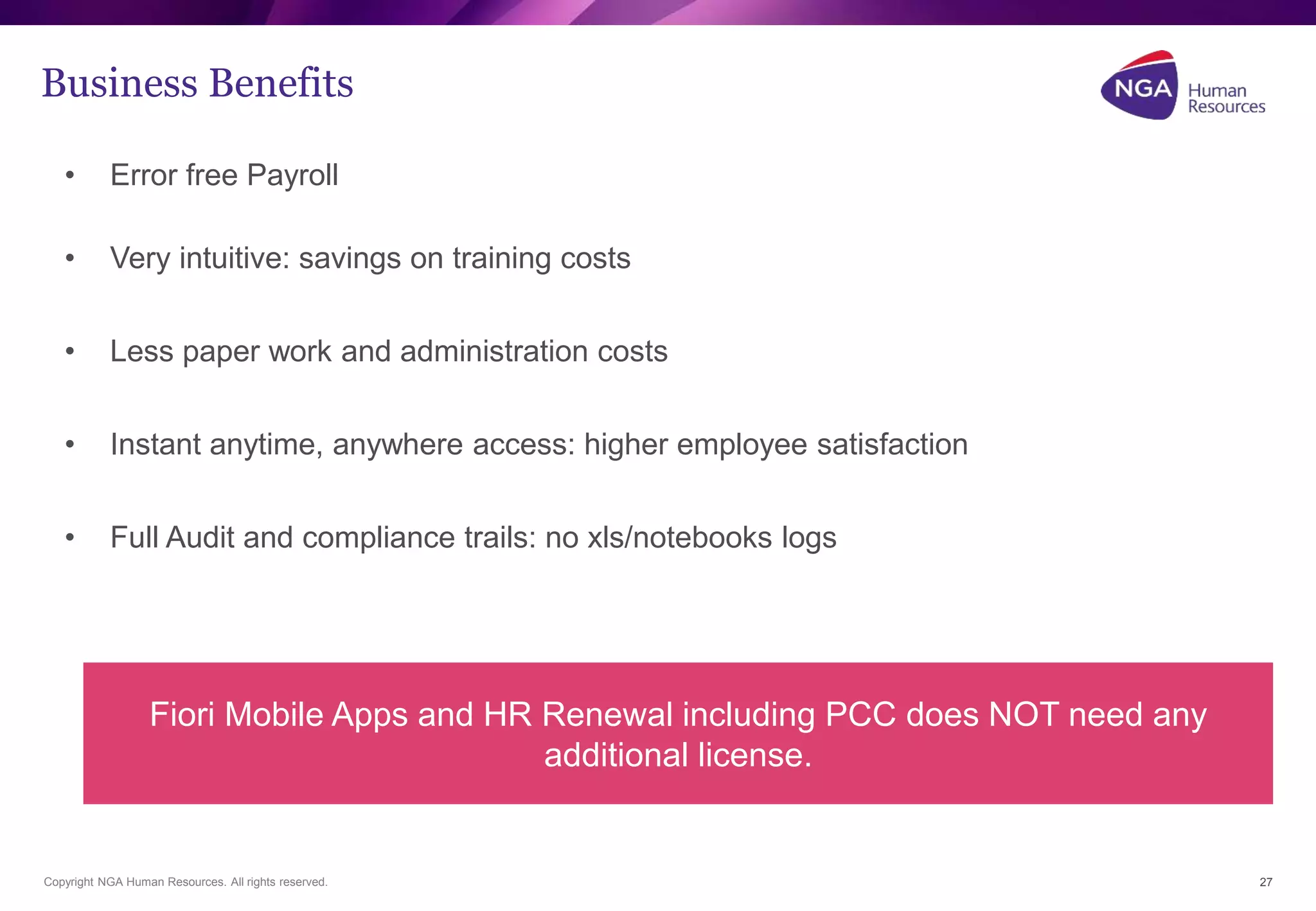 Business Benefits 
• Error free Payroll 
• Very intuitive: savings on training costs 
• Less paper work and administration costs 
• Instant anytime, anywhere access: higher employee satisfaction 
• Full Audit and compliance trails: no xls/notebooks logs 
Copyright NGA Human Resources. All rights reserved. 
27 
Fiori Mobile Apps and HR Renewal including PCC does NOT need any 
additional license. 
 