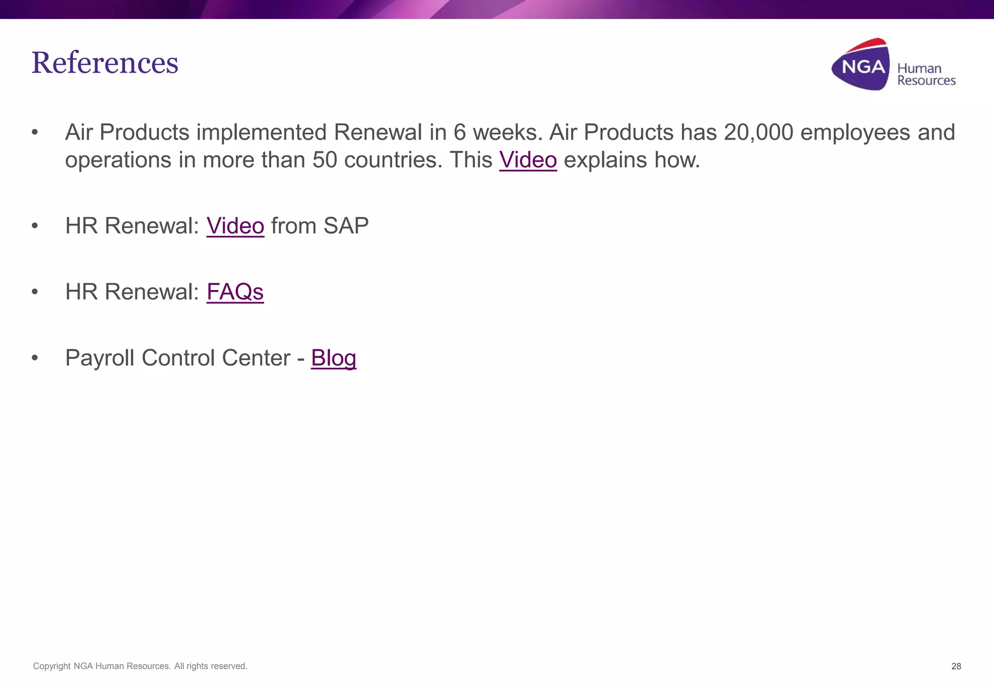 References 
• Air Products implemented Renewal in 6 weeks. Air Products has 20,000 employees and 
operations in more than 50 countries. This Video explains how. 
• HR Renewal: Video from SAP 
• HR Renewal: FAQs 
• Payroll Control Center - Blog 
Copyright NGA Human Resources. All rights reserved. 
28 
 