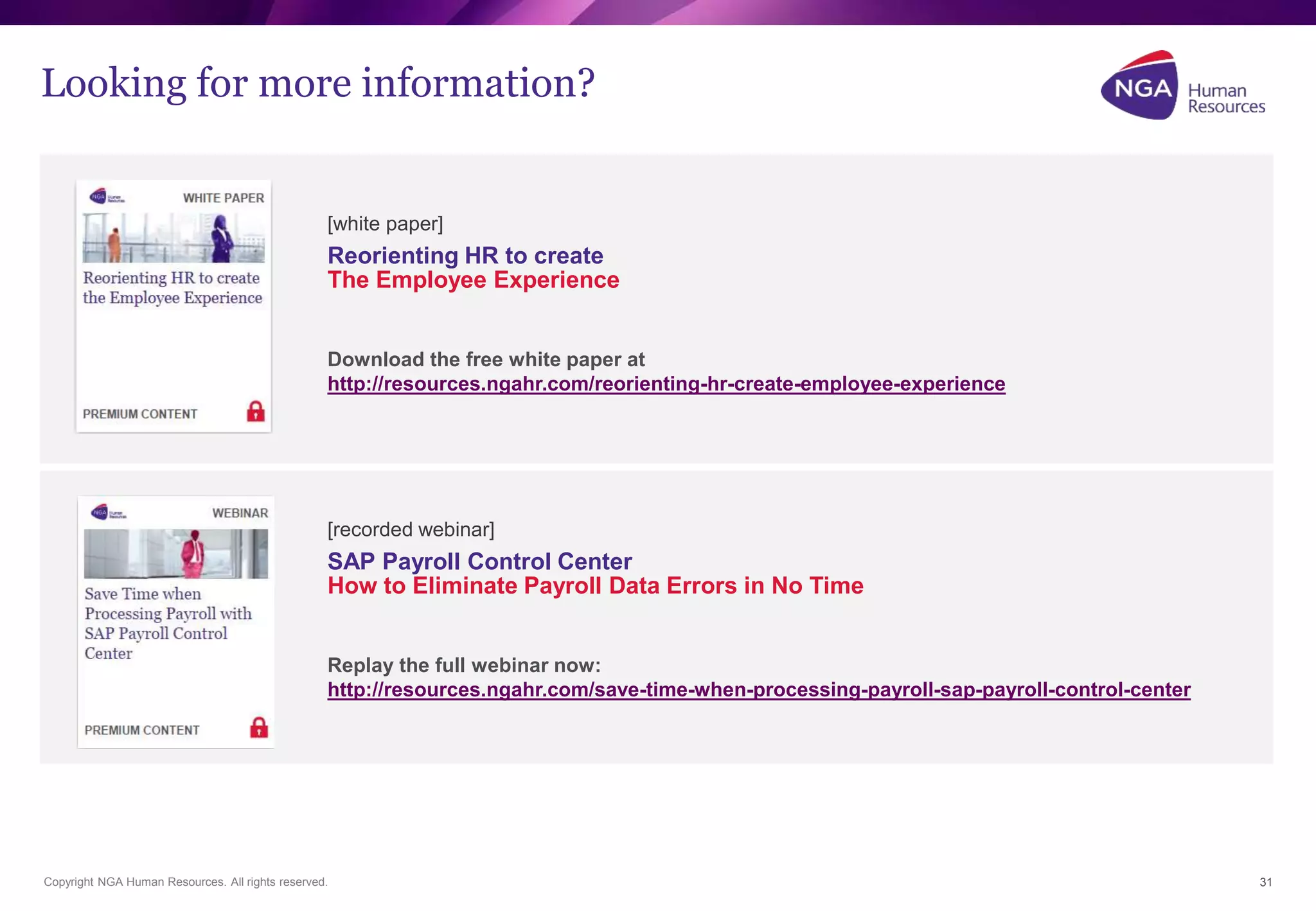 Looking for more information? 
Copyright NGA Human Resources. All rights reserved. 
31 
[white paper] 
Reorienting HR to create 
The Employee Experience 
Download the free white paper at 
http://resources.ngahr.com/reorienting-hr-create-employee-experience 
[recorded webinar] 
SAP Payroll Control Center 
How to Eliminate Payroll Data Errors in No Time 
Replay the full webinar now: 
http://resources.ngahr.com/save-time-when-processing-payroll-sap-payroll-control-center 
