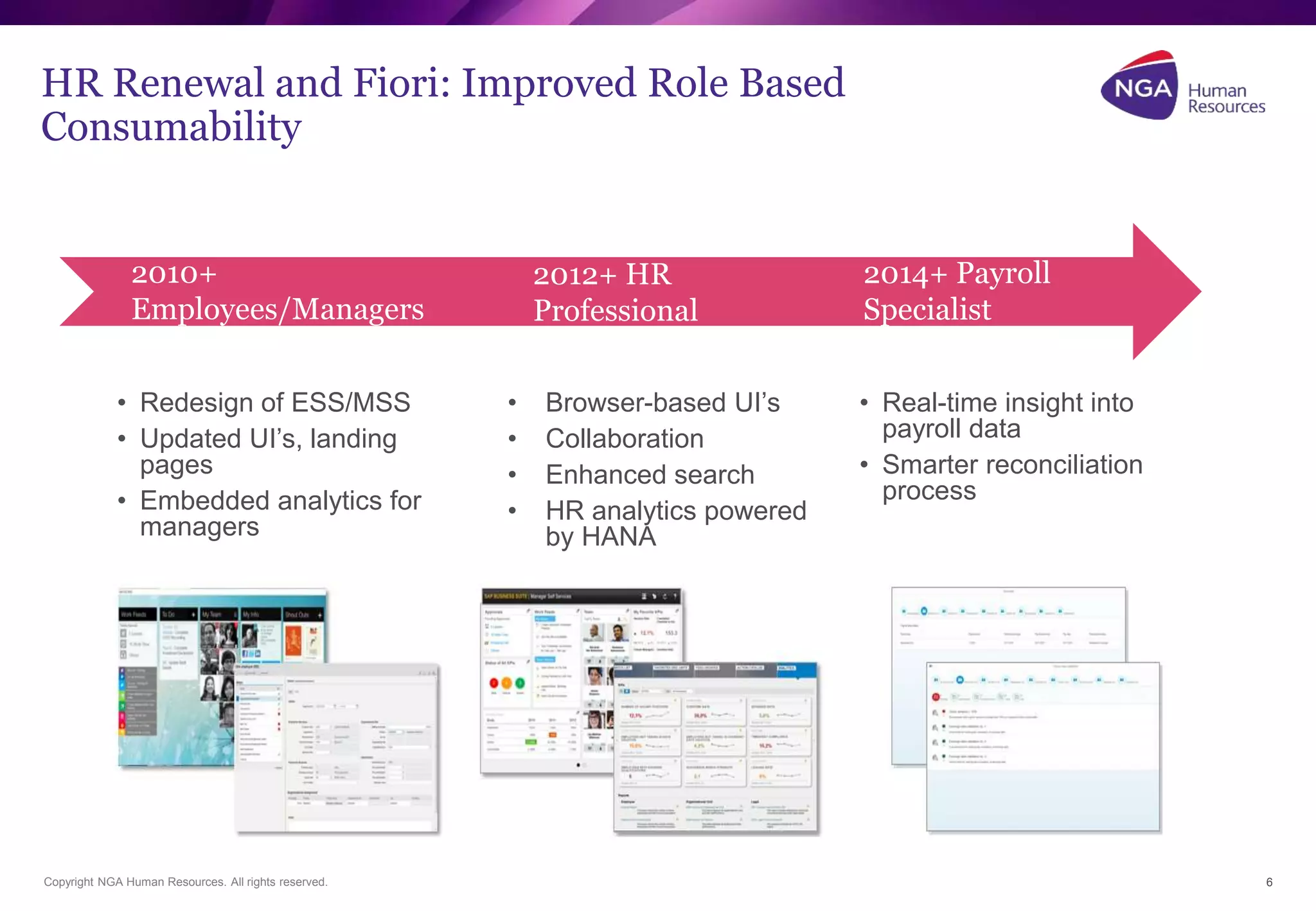 HR Renewal and Fiori: Improved Role Based 
Consumability 
2010+ 
Employees/Managers 
2012+ HR 
Professional 
2014+ Payroll 
Specialist 
• Redesign of ESS/MSS 
• Updated UI’s, landing 
pages 
• Embedded analytics for 
managers 
• Browser-based UI’s 
• Collaboration 
• Enhanced search 
• HR analytics powered 
by HANA 
• Real-time insight into 
payroll data 
• Smarter reconciliation 
process 
Copyright NGA Human Resources. All rights reserved. 6 
 