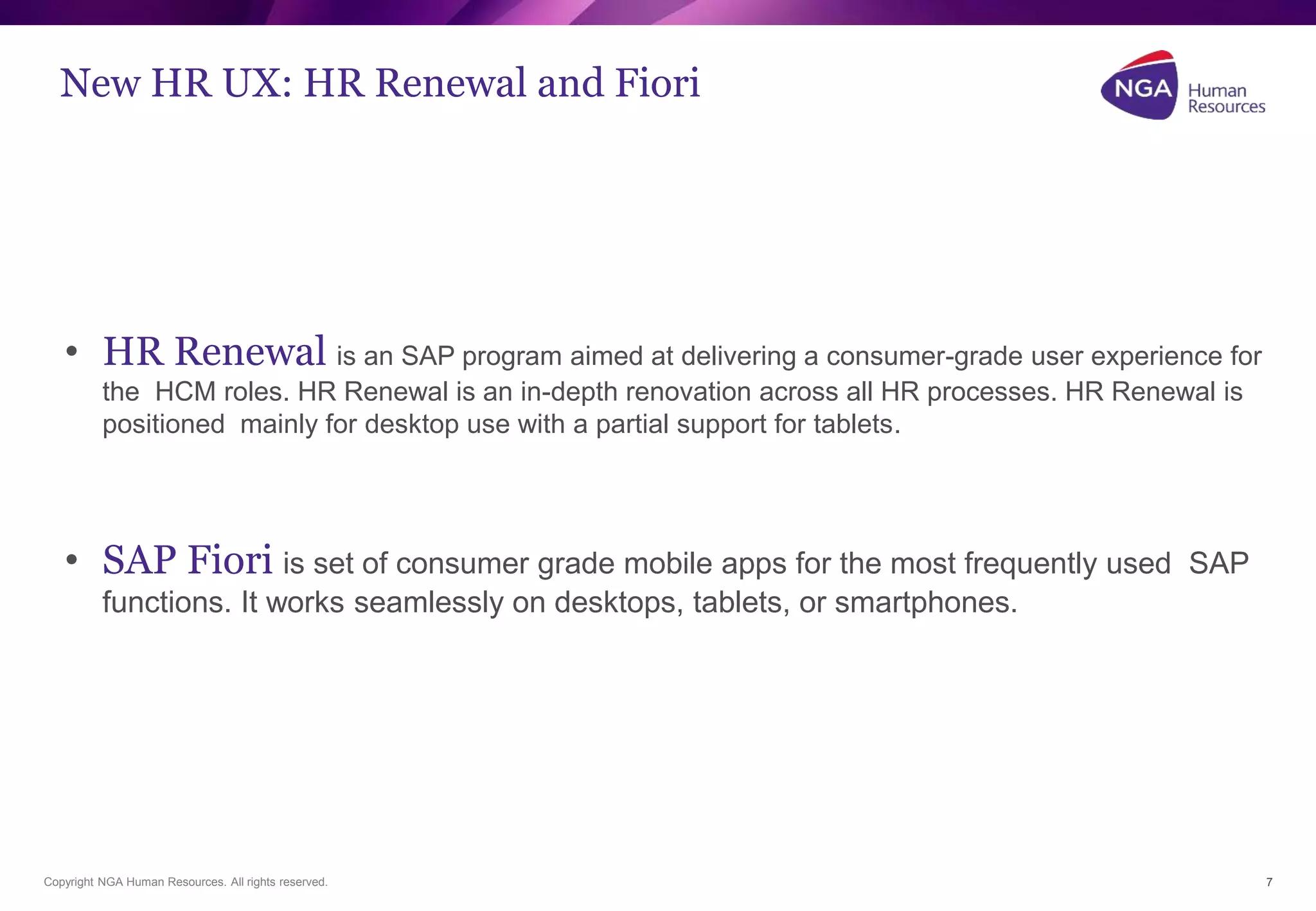 New HR UX: HR Renewal and Fiori 
• HR Renewal is an SAP program aimed at delivering a consumer-grade user experience for 
the HCM roles. HR Renewal is an in-depth renovation across all HR processes. HR Renewal is 
positioned mainly for desktop use with a partial support for tablets. 
• SAP Fiori is set of consumer grade mobile apps for the most frequently used SAP 
functions. It works seamlessly on desktops, tablets, or smartphones. 
Copyright NGA Human Resources. All rights reserved. 
7 
 