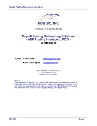 Payroll Posting Outsourcing Solution




                Payroll Posting Outsourcing Solutions
                  - ADP Posting Interface to FICO -
                            - Whitepaper -




      Author: Andreas Mau                   andreas@kdssc.com

                 Klaus-Dieter Spatz         klaus@kdssc.com



                                     KDS Software & Consulting, Inc
                                         3715 Jefferson Court
                                       Redwood City, CA 94062


      N OTICE
      KDS Software & Consulting, Inc., reserves the right to claim the following document as
      intellectual property. No part of this document may be reproduced or transmitted in any
      form or for any purpose without the express permission of KDS Software & Consulting,
      Inc.. The information contained herein may be changed without prior notice.




07/18/09                                                                                        Page 1
 