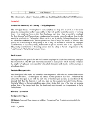 < HRS=1 ADDDB9P01Z
This rule should be called by function ACTIO and should be called just before CUMBT function
Scenario.2
Unrecorded Absences(Late Coming / Early going hours)
The employees have a specific planned work schedule and they need to clock-in to the work
place at a particular time and are supposed be in the work spot for a specific number of working
hours . If an employee clocks-in later than the planned start time , then he should be penalized
for ‘Late-Coming’ and if an employee clocks-out earlier than the planned work end time then he
should be penalized for ‘Early going’. However there are physically challenged employees who
are allowed to clock-out earlier than the planned end time for a specific number of minutes . The
penalty for Late-coming or Early-going is not exactly the number of minutes the employee
clocked-in late or clocked-out early , but rounded as per the business rules of the Organization.
The penalty is in the form of deducting amount from the salary in Payroll , proportional to the
‘Late Coming’ / ‘Early Going’ minutes/ hours .
Environment
The organization has gone in for HR-Positive time keeping with clock-times and every employee
has specific shift . The HR team runs time evaluation on a daily basis which basically compares
the employee’s planned work schedule with actual attendance and decides on the employee’s
attendance status .
Technical Interpretation
The employee’s time events are compared with the planned start time and planned end time of
the scheduled shift . The time pairs are formed by the system on this basis . Whenever the
unrecorded time pair exists with the start time of the time pair as same as start time of the
planned shift then the duration of such time pair can be designated as Late Coming Hours .
Similarly Whenever the unrecorded time pair exists with the End time of the time pair as same
as End time of the planned shift then the duration of such time pair can be designated as Early
Going Hours
Solutions Description
Configure time types :
IMG Path:Personnel Time ManagementàTime EvaluationàTime Evaluation settingsà Define
Time types
Table : V_T555A
 