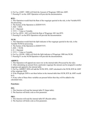 6. For E.g. (AMT= 1000) will fetch the Amount of Wagetype 1000 into AMT.
7. Pressing F1 on the AMT Operation will provide the documentation.
RTE:
1. This Operation would fetch the Rate of the wagetype queried in the rule, in the Variable RTE
for processing.
2. The Syntax of the Operation is ZZZOVVVV.
3. ZZZ -> RTE.
4. O -> Operand.
5. VVV -> Value or Variable.
6. For E.g. (RTE= /401) will fetch the Rate of Wagetype /401 into RTE.
7. Pressing F1 on the RTE Operation will provide the documentation.
NUM:
1. This Operation would fetch the Split indicator of the wagetype queried in the rule, in the
Variable NUM for processing.
2. The Syntax of the Operation is ZZZOVVVV.
3. ZZZ -> NUM.
4. O -> Operand.
5. VVV -> Value or Variable.
6. For E.g. (NUM= 1000) will fetch the Split indicator of Wagetype 1000 into NUM.
7. Pressing F1 on the NUM Operation will provide the documentation.
ADDWT:
1. This Operation will append one more row in the internal table (Processed by the rule).
2. After calculating an amount from a particular wagetype the amount can be assigned to another
wagetype and append to the internal table.
3. For E.g. ADDWT 2050 will add the NUM, RTE, AMT calculated to the NUM, RTE & AMT
of the wagetype 2050.
4. If the Wagetype 2050 is not there before in the internal table then NUM, RTE & AMT would
be 0.
5. If any value of these three variables are present before then they will be added to the
calculated ones.
Functions:
PIT:
1. This function will read the internal table IT (Input table).
2. The function will hold a rule as first parameter.
PRT:
1. This function will read the internal table RT (Results table).
2. The function will hold a rule as first parameter.
 