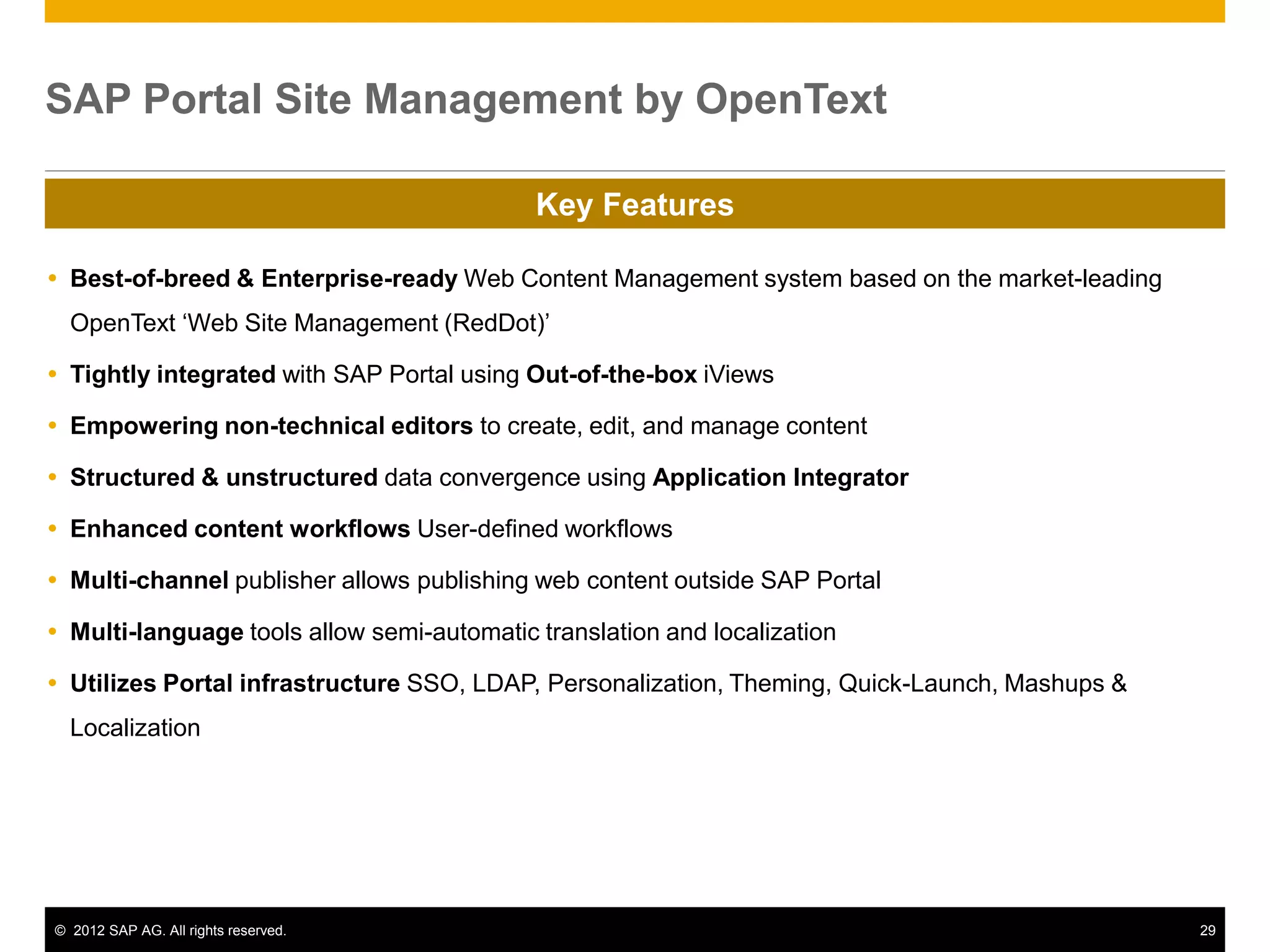 SAP Portal Site Management by OpenText

                                            Key Features

 Best-of-breed & Enterprise-ready Web Content Management system based on the market-leading
  OpenText ‘Web Site Management (RedDot)’

 Tightly integrated with SAP Portal using Out-of-the-box iViews

 Empowering non-technical editors to create, edit, and manage content

 Structured & unstructured data convergence using Application Integrator

 Enhanced content workflows User-defined workflows

 Multi-channel publisher allows publishing web content outside SAP Portal

 Multi-language tools allow semi-automatic translation and localization

 Utilizes Portal infrastructure SSO, LDAP, Personalization, Theming, Quick-Launch, Mashups &
  Localization




© 2012 SAP AG. All rights reserved.                                                             29
 