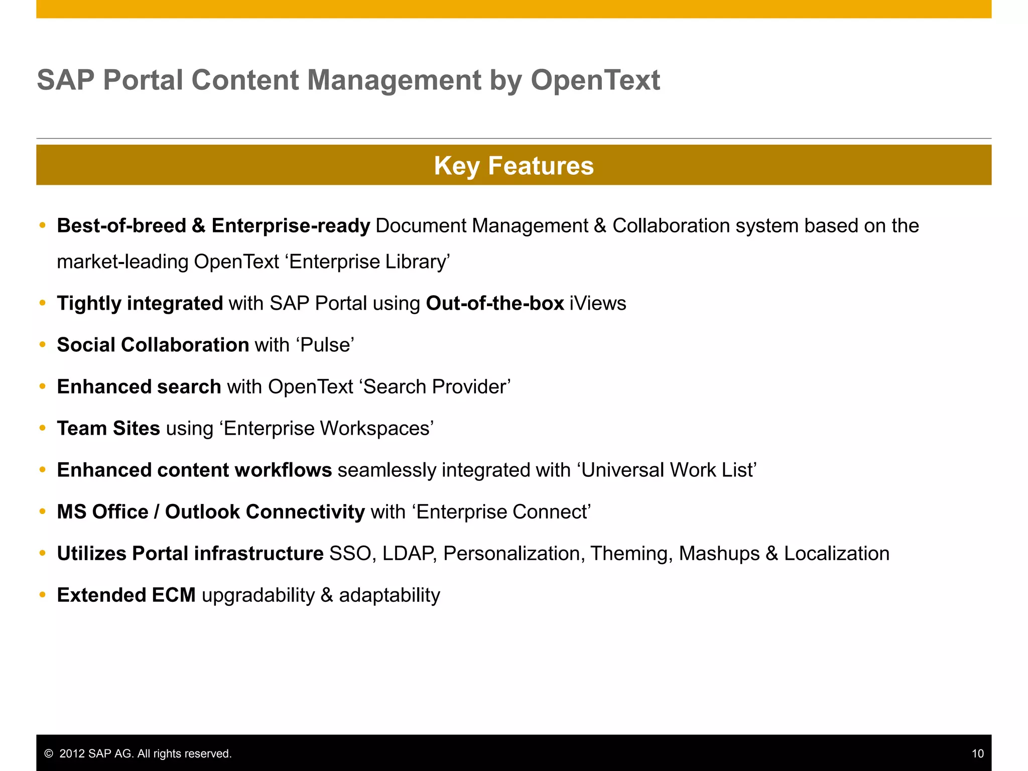 SAP Portal Content Management by OpenText

                                            Key Features

 Best-of-breed & Enterprise-ready Document Management & Collaboration system based on the
  market-leading OpenText ‘Enterprise Library’

 Tightly integrated with SAP Portal using Out-of-the-box iViews

 Social Collaboration with ‘Pulse’

 Enhanced search with OpenText ‘Search Provider’

 Team Sites using ‘Enterprise Workspaces’

 Enhanced content workflows seamlessly integrated with ‘Universal Work List’

 MS Office / Outlook Connectivity with ‘Enterprise Connect’

 Utilizes Portal infrastructure SSO, LDAP, Personalization, Theming, Mashups & Localization

 Extended ECM upgradability & adaptability




© 2012 SAP AG. All rights reserved.                                                            10
 