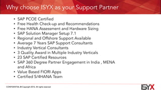 CONFIDENTIAL @ Copyright 2016. All rights reserved
Why choose ISYX as your Support Partner
• SAP PCOE Certified
• Free Health Check-up and Recommendations
• Free HANA Assessment and Hardware Sizing
• SAP Solution Manager Setup 7.1
• Regional and Offshore Support Available
• Average 7 Years SAP Support Consultants
• Industry Vertical Consultants
• 3 Quality Award in Multiple Industry Verticals
• 23 SAP Certified Resources
• SAP 360 Degree Partner Engagement in India , MENA
and Africa
• Value Based FIORI Apps
• Certified S/4HANA Team
 