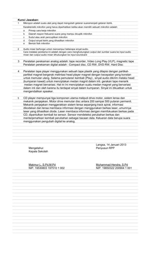Kunci Jawaban:
1
Karakteristik mikrofon yang harus diperhatikan ketika akan memilih sebuah mikrofon adalah:
a Prinsip cara kerja mikrofon
b Daerah respon frekuensi suara yang mampu dicuplik mikrofon
c Sudut atau arah pencuplikan mikrofon
d Output sinyal listrik yang dihasilkan mikrofon
e Bentuk fisik mikrofon
2 Audio mixer berfungsi untuk mencampur beberapa sinyal audio.
Cara instalasi peretama ini adalah dengan cara menghubungkan output dari sumber suara ke input audio
mixer dan output audio mixer dihubungkan ke input soundcard
3 Peralatan perekaman analog adalah: tape recorder, Video Long Play (VLP), magnetic tape
Peralatan perekaman digital adalah : Compact disc, CD RW, DVD RW, Hard Disc
4 Peralatan tape player menggunakan sebuah tape plastik yang dilapisi dengan partikel-
partikel magnet bergerak melintasi head player magnet dengan kecepatan yang konstan
untuk memutar ulang. Selama pemutaran kembali (Play) , sinyal audio dikirim melalui head
(kumparan kawat) untuk menciptakan medan magnit dalam inti. gerakan tape menarik
medan magnet bervariasi. Hal ini Ini menciptakan suatu medan magnet yang bervariasi
dalam inti dan oleh karena itu terdapat sinyal dalam kumparan. Sinyal ini dikuatkan untuk
mengendalikan speaker.
5 CD player mempunyai tiga komponen utama meliputi drive motor, sistem lensa dan
mekanik penjejakan. Motor drive memutar disc antara 200 sampai 500 putaran permenit.
Mekanik penjejakan menggerakkan sistem lensa sepanjang track spiral, informasi
dikodekan dan lensa membaca informasi dengan menggunakan berkas laser, umumnya
laser yang dihasilkan diode. Laser membaca informasi dengan memfokuskan berkas pada
CD, dipantulkan kembali ke sensor. Sensor mendeteksi perubahan berkas dan
menterjemahkan kembali perubahan sebagai bacaan data. Keluaran data berupa suara
menggunakan pengubah digital ke analog.
Langsa, 14 Januari 2013
Mengetahui: Penyusun RPP
Kepala Sekolah
Makmur L. S.Pd,M.Pd Muhammad Hendra, S.Pd
NIP. 19530803 197510 1 002 NIP. 19850322 200904 1 001
Mikropon adalah suatu alat yang dapat mengubah getaran suaramenjadi getaran listrik.
 