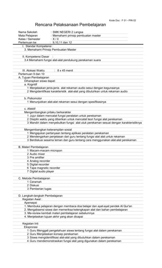 Kode Doc : F 01 - PIN 02
Nama Sekolah : SMK NEGERI 2 Langsa
Mata Pelajaran : Memahami prinsip pembuatan master
Kelas / Semester : X / II
Pertemuan ke : 9,10,11 dan 12
I. Standar Kompetensi :
3. Memahami Prinsip Pembuatan Master
II. Kompetensi Dasar :
3.4 Memahami fungsi alat-alat pendukung perekaman suara
III. Alokasi Waktu : 8 x 45 menit
Pertemuan 9 dan 10
A. Tujuan Pembelajaran
Diharapkan siswa dapat:
a. Kognitif
1 Menjelaskan jenis-jenis alat rekaman audio sesui dengan kegunaanya
2 Mengidentifikasi karakteristik alat-alat yang dibutuhkan untuk rekaman audio
b. Psikomotor
1 Menunjukkan alat-alat rekaman sesui dengan spesifikasinya
c. Afektif
Mengembangkan prilaku berkarakter
1 Jujur dalam mencatat fungsi peralatan untuk perekaman
2 Disiplin waktu yang diberikan untuk mencatat teori fungsi alat perekaman
3 Mandiri dalam menyebutkan fungsi alat utuk perekaman sesuai dengan karakteristiknya
Mengembangkan keterampilan sosial
1 Mengajukan pertanyaan tentang aplikasi peralatan perekaman
2 Mendengarkan penjelasan dari guru tentang fungsi alat alat untuk rekaman
3 Berdiskusi sesama teman dan guru tentang cara menggunakan alat-alat perekaman
B. Materi Pembelajaran
1 Macam-macam micropon
2 Audio mixer
3 Pre amlifier
4 Analog recorder
5 Digital recorder
6 Tape magnetic recorder
7 Digital audio player
C. Metode Pembelajaran
1 Ceramah
2 Diskusi
3 Pemberian tugas
D. Langkah-langkah Pembelajaran
Kegiatan Awal :
Apersepsi
1. Membuka pelajaran dengan membaca doa belajar dan ayat-ayat pendek Al Qur'an
2. Mengabsensi siswa dan memeriksa kelengkapan alat dan bahan pembelajaran
3. Me-review kembali materi pembelajaran sebelumnya
4. Menjelaskan tujuan akhir yang akan dicapai
Kegiatan Inti
Eksprorasi
1 Guru Menggali pengetahuan siswa tentang fungsi alat dalam perekaman
2 Guru Menjelaskan konsep perekaman
3 Siswa mengidentifikasi alat-alat yang dibutuhkan dalam perekaman
4 Guru mendemonstrasikan fungsi alat yang digunakan dalam perekaman
Rencana Pelaksanaan Pembelajaran
 