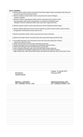 Kunci Jawaban:
1
ujung kotak logam yang berbentuk silinder
b. Mikrofon reluktansi variabel adalah mikrofon yang terbuat dari sebuah diafragma
berbahan magnetik.
c. Mikrofon kumparan yang bergerak adalah mikrofon yang terbuat dari kumparan induksi
yang digulungkan pada silinder yang berbahan non magnetik dan dilekatkan pada
diafragma, kemudian dipasang ke dalam celah udara suatu magnet permanen.
d. Mikrofon kapasitor adalah microfon yang terbuat dari sebuah diafragma berbahan logam,
e. Mikrofon elektret adalah jenis khusus mikrofon kapasitor yang telah memiliki sumber muatan tersendiri
sehingga tidak membutuhkan pencatu daya dari luar
f. Mikrofon piezoelektris adalah mikrofon yang terbuat dari bahan kristal aktif.
g. Mikrofon pita adalah mikrofon yang terbuat dari pita yang bersifat sangat sensitif dan teliti.
2 a. Pre amplifier digunakan untuk memperkuat sinyal, baik sinyal yang datang dari mikropon
ataupun dari instrumen musik.
b. Audio mixer berfungsi untuk mencampur beberapa sinyal audio.
c. Ekualiser berfungsi untuk memunculkan atau meniadakan frekuensi tertentu.
d. Audio reverb berfungsi untuk menimbulkan efek suara pantulan
e. Audio compressor digunakan agar suara lebih stabil dalam proses perekaman
f. Audio multigate bisa dianalogikan sebagai volume control otomatis. Ketika menerima
trigger berupa suara, maka volume akan terbuka, dan ketika suara tidak ada, maka volume akan di tutup
Langsa, 14 Januari 2013
Mengetahui: Penyusun RPP
Kepala Sekolah
Makmur L. S.Pd,M.Pd Muhammad Hendra, S.Pd
NIP. 19530803 197510 1 002 NIP. 19850322 200904 1 001
a. Mikrofon karbon adalah mikrofon yang terbuat dari sebuah diagram logam yang terletak pada salah satu .
 