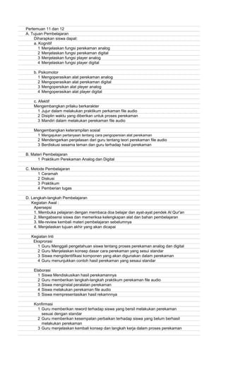 Pertemuan 11 dan 12
A. Tujuan Pembelajaran
Diharapkan siswa dapat:
a. Kognitif
1 Menjelaskan fungsi perekaman analog
2 Menjelaskan fungsi perekaman digital
3 Menjelaskan fungsi player analog
4 Menjelaskan fungsi player digital
b. Psikomotor
1 Mengoperasikan alat perekaman analog
2 Mengoperasikan alat perekaman digital
3 Mengopersikan alat pleyer analog
4 Mengoperasikan alat player digital
c. Afektif
Mengembangkan prilaku berkarakter
1 Jujur dalam melakukan praktikum perkaman file audio
2 Disiplin waktu yang diberikan untuk proses perekaman
3 Mandiri dalam melakukan perekaman file audio
Mengembangkan keterampilan sosial
1 Mengajukan pertanyaan tentang cara pengopersian alat perekaman
2 Mendengarkan penjelasan dari guru tentang teori perekaman file audio
3 Berdiskusi sesama teman dan guru terhadap hasil perekaman
B. Materi Pembelajaran
1 Praktikum Perekaman Analog dan Digital
C. Metode Pembelajaran
1 Ceramah
2 Diskusi
3 Praktikum
4 Pemberian tugas
D. Langkah-langkah Pembelajaran
Kegiatan Awal :
Apersepsi
1. Membuka pelajaran dengan membaca doa belajar dan ayat-ayat pendek Al Qur'an
2. Mengabsensi siswa dan memeriksa kelengkapan alat dan bahan pembelajaran
3. Me-review kembali materi pembelajaran sebelumnya
4. Menjelaskan tujuan akhir yang akan dicapai
Kegiatan Inti
Eksprorasi
1 Guru Menggali pengetahuan siswa tentang proses perekaman analog dan digital
2 Guru Menjelaskan konsep dasar cara perekaman yang sesui standar
3 Siswa mengidentifikasi komponen yang akan digunakan dalam perekaman
4 Guru menunjukkan contoh hasil perekaman yang sesaui standar
Elaborasi
1 Siswa Mendiskusikan hasil perekamannya
2 Guru memberikan langkah-langkah praktikum perekaman file audio
3 Siswa menginstal peralatan perekaman
4 Siswa melakukan perekaman file audio
5 Siswa mempresentasikan hasil rekamnnya
Konfirmasi
1 Guru memberikan reword terhadap siswa yang bersil melakukan perekaman
sesuai dengan standar
2 Guru memberikan kesempatan perbaikan terhadap siswa yang belum berhasil
melakukan perekaman
3 Guru menjelaskan kembali konsep dan langkah kerja dalam proses perekaman
 