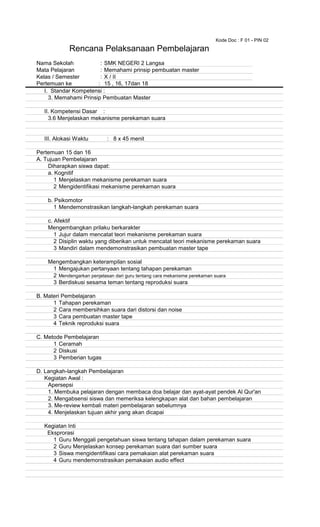 Kode Doc : F 01 - PIN 02
Nama Sekolah : SMK NEGERI 2 Langsa
Mata Pelajaran : Memahami prinsip pembuatan master
Kelas / Semester : X / II
Pertemuan ke : 15 , 16, 17dan 18
I. Standar Kompetensi :
3. Memahami Prinsip Pembuatan Master
II. Kompetensi Dasar :
3.6 Menjelaskan mekanisme perekaman suara
III. Alokasi Waktu : 8 x 45 menit
Pertemuan 15 dan 16
A. Tujuan Pembelajaran
Diharapkan siswa dapat:
a. Kognitif
1 Menjelaskan mekanisme perekaman suara
2 Mengidentifikasi mekanisme perekaman suara
b. Psikomotor
1 Mendemonstrasikan langkah-langkah perekaman suara
c. Afektif
Mengembangkan prilaku berkarakter
1 Jujur dalam mencatat teori mekanisme perekaman suara
2 Disiplin waktu yang diberikan untuk mencatat teori mekanisme perekaman suara
3 Mandiri dalam mendemonstrasikan pembuatan master tape
Mengembangkan keterampilan sosial
1 Mengajukan pertanyaan tentang tahapan perekaman
2 Mendengarkan penjelasan dari guru tentang cara mekanisme perekaman suara
3 Berdiskusi sesama teman tentang reproduksi suara
B. Materi Pembelajaran
1 Tahapan perekaman
2 Cara membersihkan suara dari distorsi dan noise
3 Cara pembuatan master tape
4 Teknik reproduksi suara
C. Metode Pembelajaran
1 Ceramah
2 Diskusi
3 Pemberian tugas
D. Langkah-langkah Pembelajaran
Kegiatan Awal :
Apersepsi
1. Membuka pelajaran dengan membaca doa belajar dan ayat-ayat pendek Al Qur'an
2. Mengabsensi siswa dan memeriksa kelengkapan alat dan bahan pembelajaran
3. Me-review kembali materi pembelajaran sebelumnya
4. Menjelaskan tujuan akhir yang akan dicapai
Kegiatan Inti
Eksprorasi
1 Guru Menggali pengetahuan siswa tentang tahapan dalam perekaman suara
2 Guru Menjelaskan konsep perekaman suara dari sumber suara
3 Siswa mengidentifikasi cara pemakaian alat perekaman suara
4 Guru mendemonstrasikan pemakaian audio effect
Rencana Pelaksanaan Pembelajaran
 