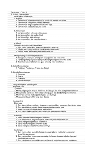 Pertemuan 17 dan 18
A. Tujuan Pembelajaran
Diharapkan siswa dapat:
a. Kognitif
1 Menjelaskan proses membersihkan suara dari distorsi dan noise
2 Menjelaskan cara pemakaian sound effect
3 Menjelaskan langkah pembuatan master tape
4 Menjelaskan proses reproduksi suara
b. Psikomotor
1 Mengoperasikan software editing suara
2 Mengoperasikan alat audio effect
3 Mengopersikan tape recorder
4 Mengoperasikan alat reproduksi suara
c. Afektif
Mengembangkan prilaku berkarakter
1 Jujur dalam melakukan praktikum perkaman file audio
2 Disiplin waktu yang diberikan untuk proses perekaman
3 Mandiri dalam melakukan perekaman file audio
Mengembangkan keterampilan sosial
1 Mengajukan pertanyaan tentang cara pengopersian alat perekaman
2 Mendengarkan penjelasan dari guru tentang teori perekaman file audio
3 Berdiskusi sesama teman dan guru terhadap hasil perekaman
B. Materi Pembelajaran
1 Praktikum Perekaman Analog dan Digital
C. Metode Pembelajaran
1 Ceramah
2 Diskusi
3 Praktikum
4 Pemberian tugas
D. Langkah-langkah Pembelajaran
Kegiatan Awal :
Apersepsi
1. Membuka pelajaran dengan membaca doa belajar dan ayat-ayat pendek Al Qur'an
2. Mengabsensi siswa dan memeriksa kelengkapan alat dan bahan pembelajaran
3. Me-review kembali materi pembelajaran sebelumnya
4. Menjelaskan tujuan akhir yang akan dicapai
Kegiatan Inti
Eksprorasi
1 Guru Menggali pengetahuan siswa cara membersihkan suara dari distorsi dan noise
2 Guru Menjelaskan konsep dasar cara pembuatan master tape
3 Siswa mengidentifikasi peralatan audio effect
4 Guru menunjukkan contoh hasil perekaman yang sesaui standar
Elaborasi
1 Siswa Mendiskusikan hasil perekamannya
2 Guru memberikan langkah-langkah praktikum perekaman file audio
3 Siswa menginstal peralatan perekaman
4 Siswa melakukan perekaman file audio
5 Siswa mempresentasikan hasil rekamnnya
Konfirmasi
1 Guru memberikan reword terhadap siswa yang bersil melakukan perekaman
sesuai dengan standar
2 Guru memberikan kesempatan perbaikan terhadap siswa yang belum berhasil
melakukan perekaman
3 Guru menjelaskan kembali konsep dan langkah kerja dalam proses perekaman
 