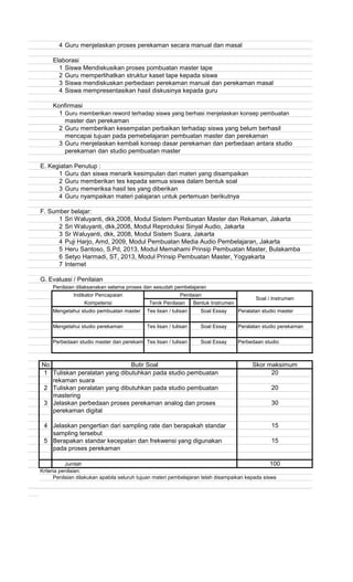 4 Guru menjelaskan proses perekaman secara manual dan masal
Elaborasi
1 Siswa Mendiskusikan proses pombuatan master tape
2 Guru memperlihatkan struktur kaset tape kepada siswa
3 Siswa mendiskuskan perbedaan perekaman manual dan perekaman masal
4 Siswa mempresentasikan hasil diskusinya kepada guru
Konfirmasi
1 Guru memberikan reword terhadap siswa yang berhasi menjelaskan konsep pembuatan
master dan perekaman
2 Guru memberikan kesempatan perbaikan terhadap siswa yang belum berhasil
mencapai tujuan pada pemebelajaran pembuatan master dan perekaman
3 Guru menjelaskan kembali konsep dasar perekaman dan perbedaan antara studio
perekaman dan studio pembuatan master
E. Kegiatan Penutup :
1 Guru dan siswa menarik kesimpulan dari materi yang disampaikan
2 Guru memberikan tes kepada semua siswa dalam bentuk soal
3 Guru memeriksa hasil tes yang diberikan
4 Guru nyampaikan materi palajaran untuk pertemuan berikutnya
F. Sumber belajar:
1 Sri Waluyanti, dkk,2008, Modul Sistem Pembuatan Master dan Rekaman, Jakarta
2 Sri Waluyanti, dkk,2008, Modul Reproduksi Sinyal Audio, Jakarta
3 Sr Waluyanti, dkk, 2008, Modul Sistem Suara, Jakarta
4 Puji Harjo, Amd, 2009, Modul Pembuatan Media Audio Pembelajaran, Jakarta
5 Heru Santoso, S.Pd, 2013, Modul Memahami Prinsip Pembuatan Master, Bulakamba
6 Setyo Harmadi, ST, 2013, Modul Prinsip Pembuatan Master, Yogyakarta
7 Internet
G. Evaluasi / Penilaian
Penilaian dilaksanakan selama proses dan sesudah pembelajaran
Mengetahui studio pembuatan master Peralatan studio master
Mengetahui studio perekaman Peralatan studio perekaman
Perbedaan studio master dan perekaman Perbedaan studio
No
1 Tuliskan peralatan yang dibutuhkan pada studio pembuatan
rekaman suara
2 Tuliskan peralatan yang dibutuhkan pada studio pembuatan
mastering
3 Jelaskan perbedaan proses perekaman analog dan proses
perekaman digital
4 Jelaskan pengertian dari sampling rate dan berapakah standar
sampling tersebut
5 Berapakan standar kecepatan dan frekwensi yang digunakan
pada proses perekaman
Jumlah
Kriteria penilaian:
Penilaian dilakukan apabila seluruh tujuan materi pembelajaran telah disampaikan kepada siswa
15
15
100
Skor maksimum
20
20
30
Tes lisan / tulisan Soal Essay
Indikator Pencapaian
Tenik Penilaian Bentuk Instrumen
Tes lisan / tulisan Soal Essay
Penilaian
Soal / Instrumen
Kompetensi
Butir Soal
Tes lisan / tulisan Soal Essay
 
