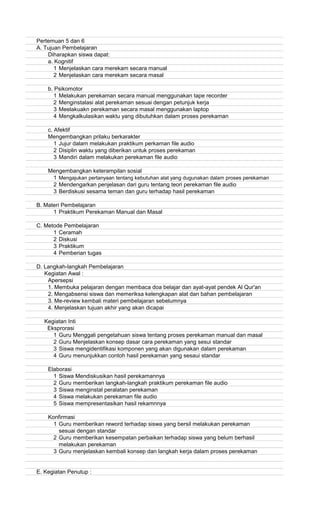 Pertemuan 5 dan 6
A. Tujuan Pembelajaran
Diharapkan siswa dapat:
a. Kognitif
1 Menjelaskan cara merekam secara manual
2 Menjelaskan cara merekam secara masal
b. Psikomotor
1 Melakukan perekaman secara manual menggunakan tape recorder
2 Menginstalasi alat perekaman sesuai dengan petunjuk kerja
3 Meelakuakn perekaman secara masal menggunakan laptop
4 Mengkalkulasikan waktu yang dibutuhkan dalam proses perekaman
c. Afektif
Mengembangkan prilaku berkarakter
1 Jujur dalam melakukan praktikum perkaman file audio
2 Disiplin waktu yang diberikan untuk proses perekaman
3 Mandiri dalam melakukan perekaman file audio
Mengembangkan keterampilan sosial
1 Mengajukan pertanyaan tentang kebutuhan alat yang dugunakan dalam proses perekaman
2 Mendengarkan penjelasan dari guru tentang teori perekaman file audio
3 Berdiskusi sesama teman dan guru terhadap hasil perekaman
B. Materi Pembelajaran
1 Praktikum Perekaman Manual dan Masal
C. Metode Pembelajaran
1 Ceramah
2 Diskusi
3 Praktikum
4 Pemberian tugas
D. Langkah-langkah Pembelajaran
Kegiatan Awal :
Apersepsi
1. Membuka pelajaran dengan membaca doa belajar dan ayat-ayat pendek Al Qur'an
2. Mengabsensi siswa dan memeriksa kelengkapan alat dan bahan pembelajaran
3. Me-review kembali materi pembelajaran sebelumnya
4. Menjelaskan tujuan akhir yang akan dicapai
Kegiatan Inti
Eksprorasi
1 Guru Menggali pengetahuan siswa tentang proses perekaman manual dan masal
2 Guru Menjelaskan konsep dasar cara perekaman yang sesui standar
3 Siswa mengidentifikasi komponen yang akan digunakan dalam perekaman
4 Guru menunjukkan contoh hasil perekaman yang sesaui standar
Elaborasi
1 Siswa Mendiskusikan hasil perekamannya
2 Guru memberikan langkah-langkah praktikum perekaman file audio
3 Siswa menginstal peralatan perekaman
4 Siswa melakukan perekaman file audio
5 Siswa mempresentasikan hasil rekamnnya
Konfirmasi
1 Guru memberikan reword terhadap siswa yang bersil melakukan perekaman
sesuai dengan standar
2 Guru memberikan kesempatan perbaikan terhadap siswa yang belum berhasil
melakukan perekaman
3 Guru menjelaskan kembali konsep dan langkah kerja dalam proses perekaman
E. Kegiatan Penutup :
 
