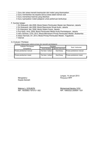 1 Guru dan siswa menarik kesimpulan dari materi yang disampaikan
2 Guru memberikan tes kepada semua siswa dalam bentuk soal
3 Guru memeriksa hasil tes yang diberikan
4 Guru nyampaikan materi palajaran untuk pertemuan berikutnya
F. Sumber belajar:
1 Sri Waluyanti, dkk,2008, Modul Sistem Pembuatan Master dan Rekaman, Jakarta
2 Sri Waluyanti, dkk,2008, Modul Reproduksi Sinyal Audio, Jakarta
3 Sr Waluyanti, dkk, 2008, Modul Sistem Suara, Jakarta
4 Puji Harjo, Amd, 2009, Modul Pembuatan Media Audio Pembelajaran, Jakarta
5 Heru Santoso, S.Pd, 2013, Modul Memahami Prinsip Pembuatan Master, Bulakamba
6 Setyo Harmadi, ST, 2013, Modul Prinsip Pembuatan Master, Yogyakarta
7 Internet
G. Evaluasi / Penilaian
Penilaian dilaksanakan selama proses dan sesudah pembelajaran
Proses perekaman manual Proses perekaman manual
Proses perekaman masal Proses perekaman masal
Langsa, 14 Januari 2013
Mengetahui: Penyusun RPP
Kepala Sekolah
Makmur L. S.Pd,M.Pd Muhammad Hendra, S.Pd
NIP. 19530803 197510 1 002 NIP. 19850322 200904 1 001
Soal Essay
Tenik Penilaian Bentuk Instrumen
Tes lisan / tulisan Soal Essay
Penilaian
Soal / Instrumen
Kompetensi
Indikator Pencapaian
Tes lisan / tulisan
 