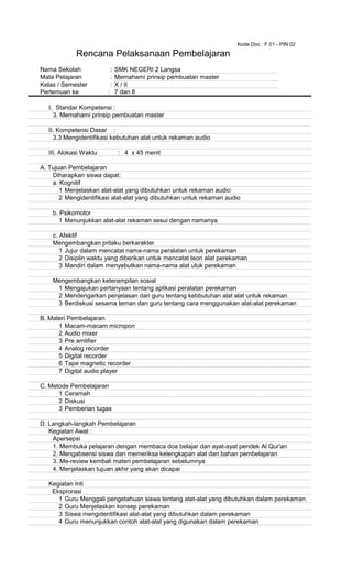 Kode Doc : F 01 - PIN 02
Nama Sekolah : SMK NEGERI 2 Langsa
Mata Pelajaran : Memahami prinsip pembuatan master
Kelas / Semester : X / II
Pertemuan ke : 7 dan 8
I. Standar Kompetensi :
3. Memahami prinsip pembuatan master
II. Kompetensi Dasar :
3.3 Mengidentifikasi kebutuhan alat untuk rekaman audio
III. Alokasi Waktu : 4 x 45 menit
A. Tujuan Pembelajaran
Diharapkan siswa dapat:
a. Kognitif
1 Menjelaskan alat-alat yang dibutuhkan untuk rekaman audio
2 Mengidentifikasi alat-alat yang dibutuhkan untuk rekaman audio
b. Psikomotor
1 Menunjukkan alat-alat rekaman sesui dengan namanya
c. Afektif
Mengembangkan prilaku berkarakter
1 Jujur dalam mencatat nama-nama peralatan untuk perekaman
2 Disiplin waktu yang diberikan untuk mencatat teori alat perekaman
3 Mandiri dalam menyebutkan nama-nama alat utuk perekaman
Mengembangkan keterampilan sosial
1 Mengajukan pertanyaan tentang aplikasi peralatan perekaman
2 Mendengarkan penjelasan dari guru tentang kebbutuhan alat alat untuk rekaman
3 Berdiskusi sesama teman dan guru tentang cara menggunakan alat-alat perekaman
B. Materi Pembelajaran
1 Macam-macam micropon
2 Audio mixer
3 Pre amlifier
4 Analog recorder
5 Digital recorder
6 Tape magnetic recorder
7 Digital audio player
C. Metode Pembelajaran
1 Ceramah
2 Diskusi
3 Pemberian tugas
D. Langkah-langkah Pembelajaran
Kegiatan Awal :
Apersepsi
1. Membuka pelajaran dengan membaca doa belajar dan ayat-ayat pendek Al Qur'an
2. Mengabsensi siswa dan memeriksa kelengkapan alat dan bahan pembelajaran
3. Me-review kembali materi pembelajaran sebelumnya
4. Menjelaskan tujuan akhir yang akan dicapai
Kegiatan Inti
Eksprorasi
1 Guru Menggali pengetahuan siswa tentang alat-alat yang dibutuhkan dalam perekaman
2 Guru Menjelaskan konsep perekaman
3 Siswa mengidentifikasi alat-alat yang dibutuhkan dalam perekaman
4 Guru menunjukkan contoh alat-alat yang digunakan dalam perekaman
Rencana Pelaksanaan Pembelajaran
 