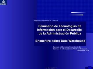 Act. César de la Cruz V. Seminario de Tecnologías de Información para el Desarrollo  de la Administración Pública Encuentro sobre Data Warehouse Gerencia del Centro de Competencia de Sistemas de Información de Petróleos Mexicanos Dirección Corporativa de Finanzas Noviembre 2003 
