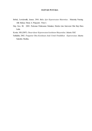 DAFTAR PUSTAKA
Bobak, Lowdermilk, Jensen. 2004. Buku Ajar Keperawatan Maternitas . Maternity Nursing.
Alih Bahasa Maria A. Wijayanti. Peter I.
Dep. Kes. RI. 2005. Pedoman Pelaksanan Stimulasi, Deteksi dan Intervensi Dini Bayi Baru
Lahir.
Kosim, MS.(2007). Dasar-dasar Keperawatan kesehatan Masyarakat. Jakarta: EGC
Saifuddin, 2002. Pengantar Ilmu Kesehatan Anak Untuk Pendidikan Keperawatan. Jakarta:
Salemba Medika.
 