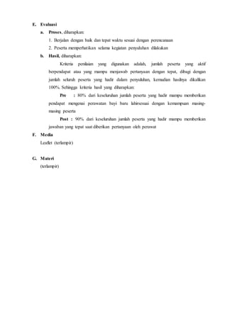 E. Evaluasi
a. Proses, diharapkan:
1. Berjalan dengan baik dan tepat waktu sesuai dengan perencanaan
2. Peserta memperhatikan selama kegiatan penyuluhan dilakukan
b. Hasil, diharapkan:
Kriteria penilaian yang digunakan adalah, jumlah peserta yang aktif
berpendapat atau yang mampu menjawab pertanyaan dengan tepat, dibagi dengan
jumlah seluruh peserta yang hadir dalam penyuluhan, kemudian hasilnya dikalikan
100%. Sehingga kriteria hasil yang diharapkan:
Pre : 80% dari keseluruhan jumlah peserta yang hadir mampu memberikan
pendapat mengenai perawatan bayi baru lahirsesuai dengan kemampuan masing-
masing peserta
Post : 90% dari keseluruhan jumlah peserta yang hadir mampu memberikan
jawaban yang tepat saat diberikan pertanyaan oleh perawat
F. Media
Leaflet (terlampir)
G. Materi
(terlampir)
 