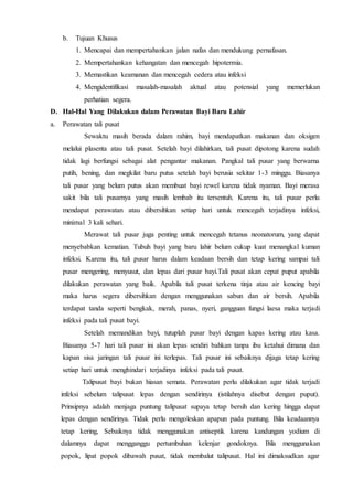 b. Tujuan Khusus
1. Mencapai dan mempertahankan jalan nafas dan mendukung pernafasan.
2. Mempertahankan kehangatan dan mencegah hipotermia.
3. Memastikan keamanan dan mencegah cedera atau infeksi
4. Mengidentifikasi masalah-masalah aktual atau potensial yang memerlukan
perhatian segera.
D. Hal-Hal Yang Dilakukan dalam Perawatan Bayi Baru Lahir
a. Perawatan tali pusat
Sewaktu masih berada dalam rahim, bayi mendapatkan makanan dan oksigen
melalui plasenta atau tali pusat. Setelah bayi dilahirkan, tali pusat dipotong karena sudah
tidak lagi berfungsi sebagai alat pengantar makanan. Pangkal tali pusar yang berwarna
putih, bening, dan megkilat baru putus setelah bayi berusia sekitar 1-3 minggu. Biasanya
tali pusar yang belum putus akan membuat bayi rewel karena tidak nyaman. Bayi merasa
sakit bila tali pusarnya yang masih lembab itu tersentuh. Karena itu, tali pusar perlu
mendapat perawatan atau dibersihkan setiap hari untuk mencegah terjadinya infeksi,
minimal 3 kali sehari.
Merawat tali pusar juga penting untuk mencegah tetanus neonatorum, yang dapat
menyebabkan kematian. Tubuh bayi yang baru lahir belum cukup kuat menangkal kuman
infeksi. Karena itu, tali pusar harus dalam keadaan bersih dan tetap kering sampai tali
pusar mengering, menyusut, dan lepas dari pusar bayi.Tali pusat akan cepat puput apabila
dilakukan perawatan yang baik. Apabila tali pusat terkena tinja atau air kencing bayi
maka harus segera dibersihkan dengan menggunakan sabun dan air bersih. Apabila
terdapat tanda seperti bengkak, merah, panas, nyeri, gangguan fungsi laesa maka terjadi
infeksi pada tali pusat bayi.
Setelah memandikan bayi, tutuplah pusar bayi dengan kapas kering atau kasa.
Biasanya 5-7 hari tali pusar ini akan lepas sendiri bahkan tanpa ibu ketahui dimana dan
kapan sisa jaringan tali pusar ini terlepas. Tali pusar ini sebaiknya dijaga tetap kering
setiap hari untuk menghindari terjadinya infeksi pada tali pusat.
Talipusat bayi bukan hiasan semata. Perawatan perlu dilakukan agar tidak terjadi
infeksi sebelum talipusat lepas dengan sendirinya (istilahnya disebut dengan puput).
Prinsipnya adalah menjaga puntung talipusat supaya tetap bersih dan kering hingga dapat
lepas dengan sendirinya. Tidak perlu mengoleskan apapun pada puntung. Bila keadaannya
tetap kering, Sebaiknya tidak menggunakan antiseptik karena kandungan yodium di
dalamnya dapat mengganggu pertumbuhan kelenjar gondoknya. Bila menggunakan
popok, lipat popok dibawah pusat, tidak membalut talipusat. Hal ini dimaksudkan agar
 
