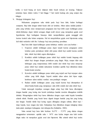 ketika si kecil buang air kecil, talipusat tidak basah terkena air kencing. Talipusat
umumnya lepas dalam waktu 5 hari hingga 7 hari meski kadang ada yang sampai dua
minggu.
b. Menjaga kehangatan bayi
Mekanisme pengaturan suhu tubuh pada bayi baru lahir, belum berfungsi
sempurna. Bayi lahir dengan tubuh basah oleh air ketuban. Aliran udara melalui jendela /
pintu yang terbuka akan mempercepat penguapan dan bayi lebih cepat kehilangan panas
tubuh.Akibatnya dapat timbul serangan dingin (cold stress) yang merupakan gejala awal
hypothermia. Bayi kedinginan biasanya tidak memperlihatkan gejala menggigil oleh
karena kontrol suhu belum sempurna. Hal ini menyebabkan gejala awal hipotermia sering
kali tidak terdeteksi oleh ibu / keluarga bayi atau penolong persalinan.
Bayi baru lahir dapat kehilangan panas tubuhnya melalui cara-cara berikut :
1. Evaporasi adalah kehilangan panas dapat terjadi karena penguapan cairan
ketuban pada permukaan tubuh oleh panas tubuh bayi sendiri karena setelah
lahir, tubuh bayi tidak segera dikeringkan.
2. Konduksi adalah kehilangan panas tubuh bayi melalui kontak langsung oleh
tubuh bayi dengan dengan permukaan yang dingin. Meja, tempat tidur atau
timbangan yang temperaturnya lebih rendah dari tubuh bayi akan menyerap
panas tubuh bayi melalui mekanisme konduksi apabila bayi diletakkan diatas
benda-benda tersebut.
3. Konveksi adalah kehilangan panas tubuh yang terjadi saat bayi terpapar udara
sekitar yang lebih dingin. Seperti melalui aliran udara dari kipas angin,
hembusan udara melalui ventilasi atau pendingin ruangan.
4. Radiasi adalah kehilangan panas yang terjadi karena bayi ditempatkan di
dekat benda-benda yang mempunyai suhu lebih rendah dari suhu tubuh bayi.
Untuk mencegah terjadinya serangan dingin setiap bayi lahir harus dikeringkan
dengan handuk yang kering dan bersih (sebaiknya handuk tersebut dihangatkan terlebih
dahulu). Mengeringkan tubuh bayi harus dilakukan dengan cepat mulai kepala kemudian
seluruh tubuh. Handuk yang basah harus diganti dengan handuk yang lain yang kering
dan hangat. Setelah tubuh bayi kering segera dibungkus dengan selimut, diberi topi /
tutup kepala, kaos tangan dan kaki. Selanjutnya bayi diletakkan dengan telungkup diatas
dada untuk mendapat kehangatan dari dekapan ibu (Saifuddin, 2002).
Suhu normal bayi baru lahir berkisar 36,5OC – 37,5OC yang diukur dengan
menggunakan termometer. apabila suhu < 36OC atau kedua tangan atau kaki teraba
dingin maka ini merupakan gejala awal dari hipotermi. Bila seluruh tubuh bayi teraba
 