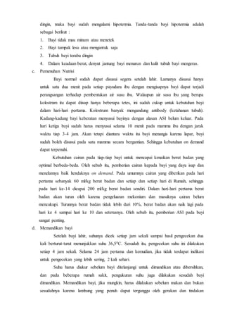 dingin, maka bayi sudah mengalami hipotermia. Tanda-tanda bayi hipotermia adalah
sebagai berikut :
1. Bayi tidak mau minum atau menetek
2. Bayi tampak lesu atau mengantuk saja
3. Tubuh bayi teraba dingin
4. Dalam keadaan berat, denyut jantung bayi menurun dan kulit tubuh bayi mengeras.
c. Pemenuhan Nutrisi
Bayi normal sudah dapat disusui segera setelah lahir. Lamanya disusui hanya
untuk satu dua menit pada setiap payudara ibu dengan mengisapnya bayi dapat terjadi
perangsangan terhadap pembentukan air susu ibu. Walaupun air susu ibu yang berupa
kolostrum itu dapat diisap hanya beberapa tetes, ini sudah cukup untuk kebutuhan bayi
dalam hari-hari pertama. Kolostrum banyak mengandung antibody (ketahanan tubuh).
Kadang-kadang bayi keberatan menyusui bayinya dengan alasan ASI belum keluar. Pada
hari ketiga bayi sudah harus menyusui selama 10 menit pada mamma ibu dengan jarak
waktu tiap 3-4 jam. Akan tetapi diantara waktu itu bayi menangis karena lapar, bayi
sudah boleh disusui pada satu mamma secara bergantian. Sehingga kebutuhan on demand
dapat terpenuhi.
Kebutuhan cairan pada tiap-tiap bayi untuk mencapai kenaikan berat badan yang
optimal berbeda-beda. Oleh sebab itu, pemberian cairan kepada bayi yang daya isap dan
menelannya baik hendaknya on demand. Pada umumnya cairan yang diberikan pada hari
pertama sebanyak 60 ml/kg berat badan dan setiap dan setiap hari di Rumah, sehingga
pada hari ke-14 dicapai 200 ml/kg berat badan sendiri. Dalam hari-hari pertama berat
badan akan turun oleh karena pengeluaran mekonium dan masuknya cairan belum
mencukupi. Turunnya berat badan tidak lebih dari 10%, berat badan akan naik lagi pada
hari ke 4 sampai hari ke 10 dan seterusnya. Oleh sebab itu, pemberian ASI pada bayi
sangat penting.
d. Memandikan bayi
Setelah bayi lahir, suhunya dicek setiap jam sekali sampai hasil pengecekan dua
kali berturut-turut menunjukkan suhu 36,50C. Sesudah itu, pengecekan suhu ini dilakukan
setiap 4 jam sekali. Selama 24 jam pertama dan kemudian, jika tidak terdapat indikasi
untuk pengecekan yang lebih sering, 2 kali sehari.
Suhu harus diukur sebelum bayi ditelanjangi untuk dimandikan atau dibersihkan,
dan pada beberapa rumah sakit, pengukuran suhu juga dilakukan sesudah bayi
dimandikan. Memandikan bayi, jika mungkin, harus dilakukan sebelum makan dan bukan
sesudahnya karena lambung yang penuh dapat terganggu oleh gerakan dan tindakan
 