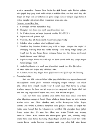 sewaktu memandikan. Ruangan harus bersih dan tidak banyak angin. Handuk, pakaian
serta popok bayi yang bersih sudah disiapkan terlebih dahulu, dan bak mandi bayi diisi
dengan air dingin serta di tambahkan air panas sampai suhu air menjadi hangat ketika di
periksa memakai sisi sebelah dalam pergelangan tangan atau siku.
Cara-cara memandikan bayi :
1. Cuci tangan sebelum memandikan bayi.
2. Baringkan bayi diatas meja mandi yang telah dialasi kain.
3. Isi Waskom dengan air hangat ( suhu air kira-kira 36,5-37,2oC )
4. Lepaskan seluruh pakaian bayi.
5. Cuci muka bayi lalu basuh seluruh badan bayi dengan waslap
6. Pakaikan sabun keseluruh tubuh bayi kecuali muka.
7. Masukkan bayi kedalam Waskom yang berisi air hangat dengan cara tangan kiri
memegang belakang leher bayi sambil menutup kedua lubang telinga dengan jari
tengah dan ibu jari. Tangan kanan memegang kedua kaki bayi dimana jari telunjuk
berada diantara kedua kaki bayi.
8. Lepaskan tangan kanan dari kaki bayi lalu basuh seluruh tubuh bayi dengan tangan
kanan sehingga bersih.
9. Angkat bayi keatas meja mandi yang telah dialasi handuk bayi, lalu dikeringkan.
10. Olesi badan bayi dengan baby oil/minyak talon.
11. Kenakan pakaian bayi dengan ikatan popok dibawah tali pusat bayi lalu dibedong.
e. Pencegahan infeksi
Bayi baru lahir rentan terhadap infeksi yang disebabkan oleh paparan kontaminasi
mikroorganisme selama proses persalinan berlangsung maupun beberapa saat setelah
lahir. Infeksi dapat menjadi masalah besar di rumah sakit. Oleh karena itu petugas
kesehatan maupun ibu harus mencuci tangan sebelum menyentuh bayi. Bagian tubuh bayi
baru lahir yang sangat sensitif seperti mata, mulut, kulit terutama tali pusat.
Mata bayi harus selalu diperiksa untuk melihat tanda-tanda infeksi, mata harus
selalu dibersihkan dengan air bersih. Muka sebaiknya diseka dengan air steril, terutama
sesudah minum susu. Mulut diperiksa untuk melihat kemungkinan infeksi dengan
kandida (oral thrush). Kandidiasis merupakan suatu penyakit endemik di tempat bayi
(infeksi dapat berasal dari ibu, bidan/perawat, botol/dot). Bila ditemukan dapat diobati
dengan gentian violet 1% yang baru dibuat atau larutan Nystasin yang langsung
diteteskan kemulut. Kulit, terutama bila lipatan-lipatan (paha, leher, belakang telinga,
ketiak) harus selalu bersih dan kering. Bagian-bagian tersebut harus bersih dari verniks
caseosa karena verniks kaseoasa merupakan media yang paling baik untuk kuman
 