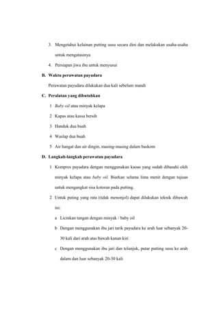 3. Mengetahui kelainan putting susu secara dini dan melakukan usaha-usaha
untuk mengatasinya
4. Persiapan jiwa ibu untuk menyusui
B. Waktu perawatan payudara
Perawatan payudara dilakukan dua kali sebelum mandi
C. Peralatan yang dibutuhkan
1 Baby oil atau minyak kelapa
2 Kapas atau kassa bersih
3 Handuk dua buah
4 Waslap dua buah
5 Air hangat dan air dingin, masing-masing dalam baskom
D. Langkah-langkah perawatan payudara
1 Kompres payudara dengan menggunakan kaoas yang sudah dibasahi oleh
minyak kelapa atau baby oil. Biarkan selama lima menit dengan tujuan
untuk mengangkat sisa kotoran pada putting.
2 Untuk puting yang rata (tidak menonjol) dapat dilakukan teknik dibawah
ini:
a Licinkan tangan dengan minyak / baby oil
b Dengan menggunakan ibu jari tarik payudara ke arah luar sebanyak 20-
30 kali dari arah atas bawah kanan kiri
c Dengan menggunakan ibu jari dan telunjuk, putar putting susu ke arah
dalam dan luar sebanyak 20-30 kali
 
