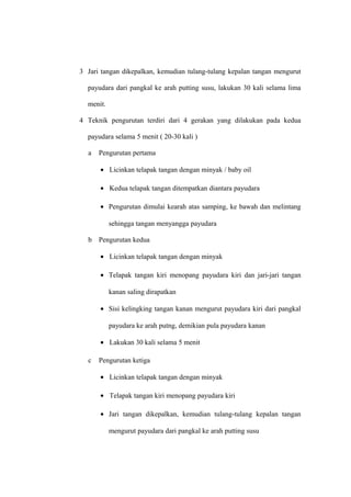 3 Jari tangan dikepalkan, kemudian tulang-tulang kepalan tangan mengurut
payudara dari pangkal ke arah putting susu, lakukan 30 kali selama lima
menit.
4 Teknik pengurutan terdiri dari 4 gerakan yang dilakukan pada kedua
payudara selama 5 menit ( 20-30 kali )
a Pengurutan pertama
• Licinkan telapak tangan dengan minyak / baby oil
• Kedua telapak tangan ditempatkan diantara payudara
• Pengurutan dimulai kearah atas samping, ke bawah dan melintang
sehingga tangan menyangga payudara
b Pengurutan kedua
• Licinkan telapak tangan dengan minyak
• Telapak tangan kiri menopang payudara kiri dan jari-jari tangan
kanan saling dirapatkan
• Sisi kelingking tangan kanan mengurut payudara kiri dari pangkal
payudara ke arah putng, demikian pula payudara kanan
• Lakukan 30 kali selama 5 menit
c Pengurutan ketiga
• Licinkan telapak tangan dengan minyak
• Telapak tangan kiri menopang payudara kiri
• Jari tangan dikepalkan, kemudian tulang-tulang kepalan tangan
mengurut payudara dari pangkal ke arah putting susu
 